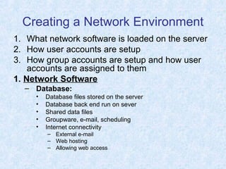 Creating a Network Environment
1. What network software is loaded on the server
2. How user accounts are setup
3. How group accounts are setup and how user
accounts are assigned to them
1. Network Software
– Database:
• Database files stored on the server
• Database back end run on sever
• Shared data files
• Groupware, e-mail, scheduling
• Internet connectivity
– External e-mail
– Web hosting
– Allowing web access
 