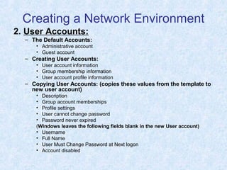 Creating a Network Environment
2. User Accounts:
– The Default Accounts:
• Administrative account
• Guest account
– Creating User Accounts:
• User account information
• Group membership information
• User account profile information
– Copying User Accounts: (copies these values from the template to
new user account)
• Description
• Group account memberships
• Profile settings
• User cannot change password
• Password never expired
(Windows leaves the following fields blank in the new User account)
• Username
• Full Name
• User Must Change Password at Next logon
• Account disabled
 