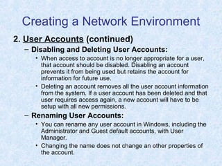 Creating a Network Environment
2. User Accounts (continued)
– Disabling and Deleting User Accounts:
• When access to account is no longer appropriate for a user,
that account should be disabled. Disabling an account
prevents it from being used but retains the account for
information for future use.
• Deleting an account removes all the user account information
from the system. If a user account has been deleted and that
user requires access again, a new account will have to be
setup with all new permissions.
– Renaming User Accounts:
• You can rename any user account in Windows, including the
Administrator and Guest default accounts, with User
Manager.
• Changing the name does not change an other properties of
the account.
 