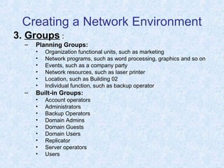 Creating a Network Environment
3. Groups :
– Planning Groups:
• Organization functional units, such as marketing
• Network programs, such as word processing, graphics and so on
• Events, such as a company party
• Network resources, such as laser printer
• Location, such as Building 02
• Individual function, such as backup operator
– Built-in Groups:
• Account operators
• Administrators
• Backup Operators
• Domain Admins
• Domain Guests
• Domain Users
• Replicator
• Server operators
• Users
 