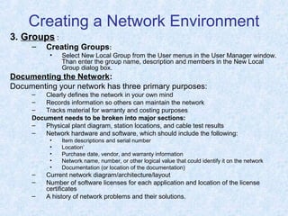 Creating a Network Environment
3. Groups :
– Creating Groups:
• Select New Local Group from the User menus in the User Manager window.
Than enter the group name, description and members in the New Local
Group dialog box.
Documenting the Network:
Documenting your network has three primary purposes:
– Clearly defines the network in your own mind
– Records information so others can maintain the network
– Tracks material for warranty and costing purposes
Document needs to be broken into major sections:
– Physical plant diagram, station locations, and cable test results
– Network hardware and software, which should include the following:
• Item descriptions and serial number
• Location’
• Purchase date, vendor, and warranty information
• Network name, number, or other logical value that could identify it on the network
• Documentation (or location of the documentation)
– Current network diagram/architecture/layout
– Number of software licenses for each application and location of the license
certificates
– A history of network problems and their solutions.
 