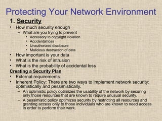 Protecting Your Network Environment
1. Security
• How much security enough
– What are you trying to prevent
• Accessory to copyright violation
• Accidental loss
• Unauthorized disclosure
• Malicious destruction of data
• How important is your data
• What is the risk of intrusion
• What is the probability of accidental loss
Creating a Security Plan
• External requirements
• Inherent Policy: There are two ways to implement network security:
optimistically and pessimistically.
– An optimistic policy optimizes the usability of the network by securing
only those resources that are known to require unusual security.
– A pessimistic policy optimizes security by restricting all resources and
granting access only to those individuals who are known to need access
in order to perform their work.
 