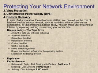 Protecting Your Network Environment
2. Virus Protection
3. Uninterrupted Power Supply (UPS)
4. Disaster Recovery
• In spite of all preparation, the network can still fail. You can reduce the cost of
failure of devices on your network, such as hard disk, drive or other server
components, by implementing a backup policy. You can make your system fault
tolerant by replacing, striping, or mirroring your server data.
• Backup policy – The Tape Drive
– Amount of data you will need to backup
– Speed of data drive
– Capacity of the drive
– Reliability of the drive
– Cost of the drive
– Cost of the media
– Media interchangeability
– Drivers and backup software for the operating system
– Location of the Backup System
• Replication
• Fault-tolerance
– Striping with Parity: Disk Striping with Parity or RAID level 5
– Mirroring : Disk Mirroring or RAID level 1
– Striping : Disk Striping or RAID level 0
 