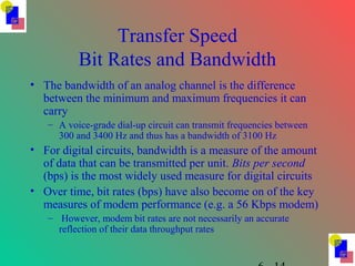 Transfer Speed
Bit Rates and Bandwidth
• The bandwidth of an analog channel is the difference
between the minimum and maximum frequencies it can
carry
– A voice-grade dial-up circuit can transmit frequencies between
300 and 3400 Hz and thus has a bandwidth of 3100 Hz
• For digital circuits, bandwidth is a measure of the amount
of data that can be transmitted per unit. Bits per second
(bps) is the most widely used measure for digital circuits
• Over time, bit rates (bps) have also become on of the key
measures of modem performance (e.g. a 56 Kbps modem)
– However, modem bit rates are not necessarily an accurate
reflection of their data throughput rates
 