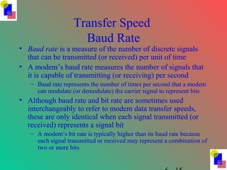 Transfer Speed
Baud Rate
• Baud rate is a measure of the number of discrete signals
that can be transmitted (or received) per unit of time
• A modem’s baud rate measures the number of signals that
it is capable of transmitting (or receiving) per second
– Baud rate represents the number of times per second that a modem
can modulate (or demodulate) the carrier signal to represent bits
• Although baud rate and bit rate are sometimes used
interchangeably to refer to modem data transfer speeds,
these are only identical when each signal transmitted (or
received) represents a signal bit
– A modem’s bit rate is typically higher than its baud rate because
each signal transmitted or received may represent a combination of
two or more bits
 