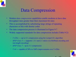 Data Compression
• Modem data compression capabilities enable modems to have data
throughput rates greater than their maximum bit rates
• This is accomplished by substituting large strings of repeating
characters or bits with shorter codes
• The data compression process is illustrated in Figure 9-7
• Widely supported standards for data compression include (Table 9-2):
– V.42bis --- up to 4:1 compression using the Lempel Ziv algorithm
– MNP Class 5 --- supports 1.3:1 and 2:1 ratios (via Huffman encoding and
run-length encoding)
– MNP Class 7 – up to 3:1 compression
– V.44 --- capable of 20% to 100% improvements over V.42bis
 