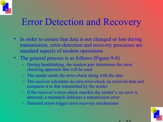 Error Detection and Recovery
• In order to ensure that data is not changed or lost during
transmission, error-detection and recovery processes are
standard aspects of modem operations
• The general process is as follows (Figure 9-8)
– During handshaking, the modem pair determines the error
checking approach that will be used
– The sender sends the error-check along with the data
– The receiver calculates its own error-check on received data and
compares it to that transmitted by the sender
– If the receiver’s error-check matches the sender’s, no error is
detected; a mismatch indicates a transmission error
– Detected errors trigger error recovery mechanisms
 