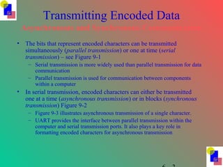 Transmitting Encoded Data
Asynchronous and Synchronous Communication
• The bits that represent encoded characters can be transmitted
simultaneously (parallel transmission) or one at time (serial
transmission) – see Figure 9-1
– Serial transmission is more widely used than parallel transmission for data
communication
– Parallel transmission is used for communication between components
within a computer
• In serial transmission, encoded characters can either be transmitted
one at a time (asynchronous transmission) or in blocks (synchronous
transmission) Figure 9-2
– Figure 9-3 illustrates asynchronous transmission of a single character.
– UART provides the interface between parallel transmission within the
computer and serial transmission ports. It also plays a key role in
formatting encoded characters for asynchronous transmission
 