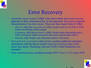 Error Recovery
• Automatic repeat request (ARQ) is the most widely used error-recovery
approach in data communications. In this approach, the receiver requests
retransmission if an error occurs. There are three major kinds of ARQ:
– Discrete ARQ (aka stop-and-wait ARQ). Sender waits for an ACK or NAK
before transmitting another packet
– Continuous ARQ (aka go-back-N ARQ). Sender keeps transmitting until a
NAK is returned; sender retransmits that packet and all others after it
– Selective ARQ. Sender only retransmits packets with errors
• Forward error correction codes involve sending additional redundant
information with the data to enable receivers to correct some of the
errors they detect. Hamming code and Trellis Coded Modulation are
examples
• Error control/recovery standards include MNP Class 4, V.42, and LAPM
 