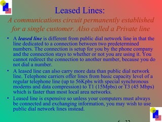 Leased Lines:
A communications circuit permanently established
for a single customer. Also called a Private line
• A leased line is different from public dial network line in that the
line dedicated to a connection between two predetermined
numbers. The connection is setup for you by the phone company
and the connection stays to whether or not you are using it. You
cannot redirect the connection to another number, because you do
not dial a number.
• A leased line can also carry more data than public dial network
line. Telephone carriers offer lines from basic capacity level of a
regular telephone line (up to 56Kpbs with special synchronous
modems and data compression) to T1 (15Mpbs) or T3 (45 Mbps)
which is faster than most local area networks.
• Leased line is expensive so unless your computers must always
be connected and exchanging information, you may wish to use
public dial network lines instead.
 