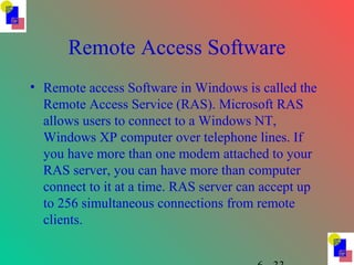 Remote Access Software
• Remote access Software in Windows is called the
Remote Access Service (RAS). Microsoft RAS
allows users to connect to a Windows NT,
Windows XP computer over telephone lines. If
you have more than one modem attached to your
RAS server, you can have more than computer
connect to it at a time. RAS server can accept up
to 256 simultaneous connections from remote
clients.
 
