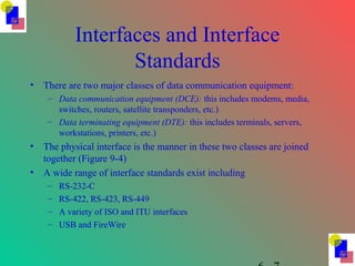 Interfaces and Interface
Standards
• There are two major classes of data communication equipment:
– Data communication equipment (DCE): this includes modems, media,
switches, routers, satellite transponders, etc.)
– Data terminating equipment (DTE): this includes terminals, servers,
workstations, printers, etc.)
• The physical interface is the manner in these two classes are joined
together (Figure 9-4)
• A wide range of interface standards exist including
– RS-232-C
– RS-422, RS-423, RS-449
– A variety of ISO and ITU interfaces
– USB and FireWire
 