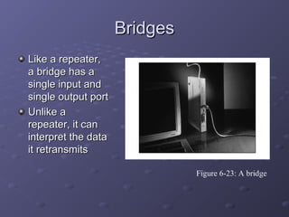 BridgesBridges
Like a repeater,Like a repeater,
a bridge has aa bridge has a
single input andsingle input and
single output portsingle output port
Unlike aUnlike a
repeater, it canrepeater, it can
interpret the datainterpret the data
it retransmitsit retransmits
Figure 6-23: A bridge
 
