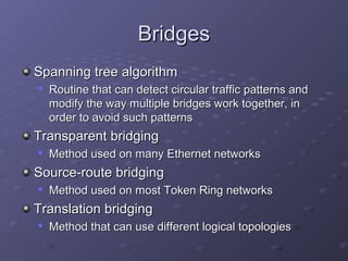 BridgesBridges
Spanning tree algorithmSpanning tree algorithm

Routine that can detect circular traffic patterns andRoutine that can detect circular traffic patterns and
modify the way multiple bridges work together, inmodify the way multiple bridges work together, in
order to avoid such patternsorder to avoid such patterns
Transparent bridgingTransparent bridging

Method used on many Ethernet networksMethod used on many Ethernet networks
Source-route bridgingSource-route bridging

Method used on most Token Ring networksMethod used on most Token Ring networks
Translation bridgingTranslation bridging

Method that can use different logical topologiesMethod that can use different logical topologies
 