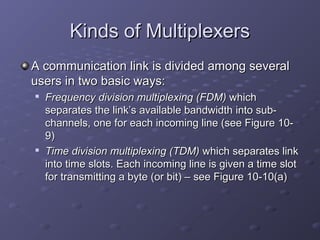 Kinds of MultiplexersKinds of Multiplexers
A communication link is divided among severalA communication link is divided among several
users in two basic ways:users in two basic ways:

Frequency division multiplexingFrequency division multiplexing (FDM)(FDM) whichwhich
separates the link’s available bandwidth into sub-separates the link’s available bandwidth into sub-
channels, one for each incoming line (see Figure 10-channels, one for each incoming line (see Figure 10-
9)9)

Time division multiplexing (TDM)Time division multiplexing (TDM) which separates linkwhich separates link
into time slots. Each incoming line is given a time slotinto time slots. Each incoming line is given a time slot
for transmitting a byte (or bit) – see Figure 10-10(a)for transmitting a byte (or bit) – see Figure 10-10(a)
 