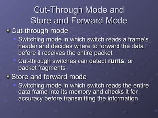 Cut-Through Mode andCut-Through Mode and
Store and Forward ModeStore and Forward Mode
Cut-through modeCut-through mode

Switching mode in which switch reads a frame’sSwitching mode in which switch reads a frame’s
header and decides where to forward the dataheader and decides where to forward the data
before it receives the entire packetbefore it receives the entire packet

Cut-through switches can detectCut-through switches can detect runtsrunts, or, or
packet fragmentspacket fragments
Store and forward modeStore and forward mode

Switching mode in which switch reads the entireSwitching mode in which switch reads the entire
data frame into its memory and checks it fordata frame into its memory and checks it for
accuracy before transmitting the informationaccuracy before transmitting the information
 