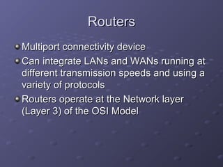 RoutersRouters
Multiport connectivity deviceMultiport connectivity device
Can integrate LANs and WANs running atCan integrate LANs and WANs running at
different transmission speeds and using adifferent transmission speeds and using a
variety of protocolsvariety of protocols
Routers operate at the Network layerRouters operate at the Network layer
(Layer 3) of the OSI Model(Layer 3) of the OSI Model
 