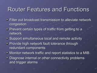 Router Features and FunctionsRouter Features and Functions
Filter out broadcast transmission to alleviate networkFilter out broadcast transmission to alleviate network
congestioncongestion
Prevent certain types of traffic from getting to aPrevent certain types of traffic from getting to a
networknetwork
Support simultaneous local and remote activitySupport simultaneous local and remote activity
Provide high network fault tolerance throughProvide high network fault tolerance through
redundant componentsredundant components
Monitor network traffic and report statistics to a MIBMonitor network traffic and report statistics to a MIB
Diagnose internal or other connectivity problemsDiagnose internal or other connectivity problems
and trigger alarmsand trigger alarms
 