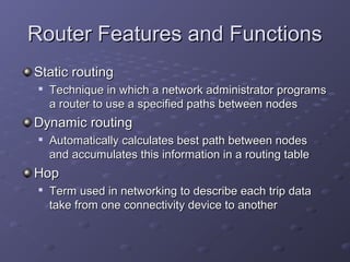 Router Features and FunctionsRouter Features and Functions
Static routingStatic routing

Technique in which a network administrator programsTechnique in which a network administrator programs
a router to use a specified paths between nodesa router to use a specified paths between nodes
Dynamic routingDynamic routing

Automatically calculates best path between nodesAutomatically calculates best path between nodes
and accumulates this information in a routing tableand accumulates this information in a routing table
HopHop

Term used in networking to describe each trip dataTerm used in networking to describe each trip data
take from one connectivity device to anothertake from one connectivity device to another
 