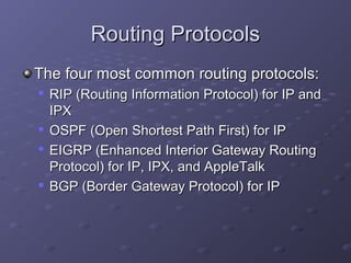 Routing ProtocolsRouting Protocols
The four most common routing protocols:The four most common routing protocols:

RIP (Routing Information Protocol) for IP andRIP (Routing Information Protocol) for IP and
IPXIPX

OSPF (Open Shortest Path First) for IPOSPF (Open Shortest Path First) for IP

EIGRP (Enhanced Interior Gateway RoutingEIGRP (Enhanced Interior Gateway Routing
Protocol) for IP, IPX, and AppleTalkProtocol) for IP, IPX, and AppleTalk

BGP (Border Gateway Protocol) for IPBGP (Border Gateway Protocol) for IP
 