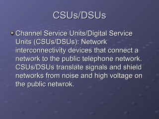CSUs/DSUsCSUs/DSUs
Channel Service Units/Digital ServiceChannel Service Units/Digital Service
Units (CSUs/DSUs): NetworkUnits (CSUs/DSUs): Network
interconnectivity devices that connect ainterconnectivity devices that connect a
network to the public telephone network.network to the public telephone network.
CSUs/DSUs translate signals and shieldCSUs/DSUs translate signals and shield
networks from noise and high voltage onnetworks from noise and high voltage on
the public netwrok.the public netwrok.
 