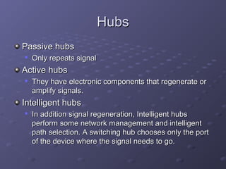 HubsHubs
Passive hubsPassive hubs

Only repeats signalOnly repeats signal
Active hubsActive hubs

They have electronic components that regenerate orThey have electronic components that regenerate or
amplify signals.amplify signals.
Intelligent hubsIntelligent hubs

In addition signal regeneration, Intelligent hubsIn addition signal regeneration, Intelligent hubs
perform some network management and intelligentperform some network management and intelligent
path selection. A switching hub chooses only the portpath selection. A switching hub chooses only the port
of the device where the signal needs to go.of the device where the signal needs to go.
 