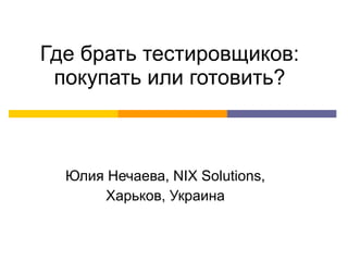 Где брать тестировщиков: покупать или готовить? Юлия Нечаева,  NIX Solutions , Харьков, Украина 