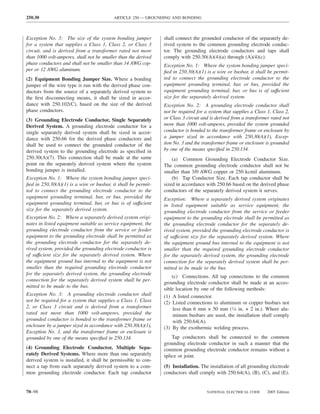 250.30                                    ARTICLE 250 — GROUNDING AND BONDING



Exception No. 3: The size of the system bonding jumper          shall connect the grounded conductor of the separately de-
for a system that supplies a Class 1, Class 2, or Class 3       rived system to the common grounding electrode conduc-
circuit, and is derived from a transformer rated not more       tor. The grounding electrode conductors and taps shall
than 1000 volt-amperes, shall not be smaller than the derived   comply with 250.30(A)(4)(a) through (A)(4)(c).
phase conductors and shall not be smaller than 14 AWG cop-      Exception No. 1: Where the system bonding jumper speci-
per or 12 AWG aluminum.                                         ﬁed in 250.30(A)(1) is a wire or busbar, it shall be permit-
(2) Equipment Bonding Jumper Size. Where a bonding              ted to connect the grounding electrode conductor to the
jumper of the wire type is run with the derived phase con-      equipment grounding terminal, bar, or bus, provided the
ductors from the source of a separately derived system to       equipment grounding terminal, bar, or bus is of suffıcient
the ﬁrst disconnecting means, it shall be sized in accor-       size for the separately derived system.
dance with 250.102(C), based on the size of the derived         Exception No. 2: A grounding electrode conductor shall
phase conductors.                                               not be required for a system that supplies a Class 1, Class 2,
(3) Grounding Electrode Conductor, Single Separately            or Class 3 circuit and is derived from a transformer rated not
Derived System. A grounding electrode conductor for a           more than 1000 volt-amperes, provided the system grounded
single separately derived system shall be sized in accor-       conductor is bonded to the transformer frame or enclosure by
dance with 250.66 for the derived phase conductors and          a jumper sized in accordance with 250.30(A)(1), Excep-
shall be used to connect the grounded conductor of the          tion No. 3 and the transformer frame or enclosure is grounded
derived system to the grounding electrode as speciﬁed in        by one of the means speciﬁed in 250.134.
250.30(A)(7). This connection shall be made at the same             (a) Common Grounding Electrode Conductor Size.
point on the separately derived system where the system         The common grounding electrode conductor shall not be
bonding jumper is installed.                                    smaller than 3/0 AWG copper or 250 kcmil aluminum.
Exception No. 1: Where the system bonding jumper speci-             (b) Tap Conductor Size. Each tap conductor shall be
ﬁed in 250.30(A)(1) is a wire or busbar, it shall be permit-    sized in accordance with 250.66 based on the derived phase
ted to connect the grounding electrode conductor to the         conductors of the separately derived system it serves.
equipment grounding terminal, bar, or bus, provided the         Exception: Where a separately derived system originates
equipment grounding terminal, bar, or bus is of suffıcient      in listed equipment suitable as service equipment, the
size for the separately derived system.                         grounding electrode conductor from the service or feeder
Exception No. 2: Where a separately derived system origi-       equipment to the grounding electrode shall be permitted as
nates in listed equipment suitable as service equipment, the    the grounding electrode conductor for the separately de-
grounding electrode conductor from the service or feeder        rived system, provided the grounding electrode conductor is
equipment to the grounding electrode shall be permitted as      of suffıcient size for the separately derived system. Where
the grounding electrode conductor for the separately de-        the equipment ground bus internal to the equipment is not
rived system, provided the grounding electrode conductor is     smaller than the required grounding electrode conductor
of suffıcient size for the separately derived system. Where     for the separately derived system, the grounding electrode
the equipment ground bus internal to the equipment is not       connection for the separately derived system shall be per-
smaller than the required grounding electrode conductor         mitted to be made to the bus.
for the separately derived system, the grounding electrode
                                                                    (c) Connections. All tap connections to the common
connection for the separately derived system shall be per-
                                                                grounding electrode conductor shall be made at an acces-
mitted to be made to the bus.
                                                                sible location by one of the following methods:
Exception No. 3: A grounding electrode conductor shall          (1) A listed connector.
not be required for a system that supplies a Class 1, Class     (2) Listed connections to aluminum or copper busbars not
2, or Class 3 circuit and is derived from a transformer             less than 6 mm × 50 mm (1⁄4 in. × 2 in.). Where alu-
rated not more than 1000 volt-amperes, provided the                 minum busbars are used, the installation shall comply
grounded conductor is bonded to the transformer frame or            with 250.64(A).
enclosure by a jumper sized in accordance with 250.30(A)(1),    (3) By the exothermic welding process.
Exception No. 3, and the transformer frame or enclosure is
grounded by one of the means speciﬁed in 250.134.                   Tap conductors shall be connected to the common
                                                                grounding electrode conductor in such a manner that the
(4) Grounding Electrode Conductor, Multiple Sepa-               common grounding electrode conductor remains without a
rately Derived Systems. Where more than one separately          splice or joint.
derived system is installed, it shall be permissible to con-
nect a tap from each separately derived system to a com-        (5) Installation. The installation of all grounding electrode
mon grounding electrode conductor. Each tap conductor           conductors shall comply with 250.64(A), (B), (C), and (E).


70–98                                                                                NATIONAL ELECTRICAL CODE      2005 Edition
 