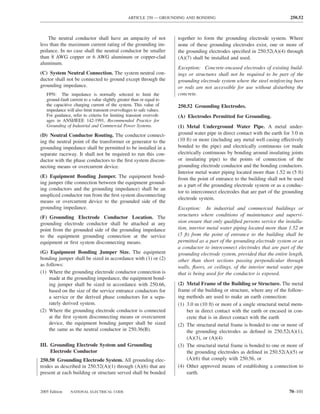 ARTICLE 250 — GROUNDING AND BONDING                                         250.52



    The neutral conductor shall have an ampacity of not                together to form the grounding electrode system. Where
less than the maximum current rating of the grounding im-              none of these grounding electrodes exist, one or more of
pedance. In no case shall the neutral conductor be smaller             the grounding electrodes speciﬁed in 250.52(A)(4) through
than 8 AWG copper or 6 AWG aluminum or copper-clad                     (A)(7) shall be installed and used.
aluminum.
                                                                       Exception: Concrete-encased electrodes of existing build-
(C) System Neutral Connection. The system neutral con-                 ings or structures shall not be required to be part of the
ductor shall not be connected to ground except through the             grounding electrode system where the steel reinforcing bars
grounding impedance.                                                   or rods are not accessible for use without disturbing the
   FPN: The impedance is normally selected to limit the                concrete.
   ground-fault current to a value slightly greater than or equal to
   the capacitive charging current of the system. This value of        250.52 Grounding Electrodes.
   impedance will also limit transient overvoltages to safe values.
   For guidance, refer to criteria for limiting transient overvolt-    (A) Electrodes Permitted for Grounding.
   ages in ANSI/IEEE 142-1991, Recommended Practice for
   Grounding of Industrial and Commercial Power Systems.               (1) Metal Underground Water Pipe. A metal under-
(D) Neutral Conductor Routing. The conductor connect-                  ground water pipe in direct contact with the earth for 3.0 m
ing the neutral point of the transformer or generator to the           (10 ft) or more (including any metal well casing effectively
grounding impedance shall be permitted to be installed in a            bonded to the pipe) and electrically continuous (or made
separate raceway. It shall not be required to run this con-            electrically continuous by bonding around insulating joints
ductor with the phase conductors to the ﬁrst system discon-            or insulating pipe) to the points of connection of the
necting means or overcurrent device.                                   grounding electrode conductor and the bonding conductors.
                                                                       Interior metal water piping located more than 1.52 m (5 ft)
(E) Equipment Bonding Jumper. The equipment bond-                      from the point of entrance to the building shall not be used
ing jumper (the connection between the equipment ground-
                                                                       as a part of the grounding electrode system or as a conduc-
ing conductors and the grounding impedance) shall be an
                                                                       tor to interconnect electrodes that are part of the grounding
unspliced conductor run from the ﬁrst system disconnecting
                                                                       electrode system.
means or overcurrent device to the grounded side of the
grounding impedance.                                                   Exception: In industrial and commercial buildings or
(F) Grounding Electrode Conductor Location. The                        structures where conditions of maintenance and supervi-
grounding electrode conductor shall be attached at any                 sion ensure that only qualiﬁed persons service the installa-
point from the grounded side of the grounding impedance                tion, interior metal water piping located more than 1.52 m
to the equipment grounding connection at the service                   (5 ft) from the point of entrance to the building shall be
equipment or ﬁrst system disconnecting means.                          permitted as a part of the grounding electrode system or as
                                                                       a conductor to interconnect electrodes that are part of the
(G) Equipment Bonding Jumper Size. The equipment                       grounding electrode system, provided that the entire length,
bonding jumper shall be sized in accordance with (1) or (2)            other than short sections passing perpendicular through
as follows:                                                            walls, ﬂoors, or ceilings, of the interior metal water pipe
(1) Where the grounding electrode conductor connection is              that is being used for the conductor is exposed.
    made at the grounding impedance, the equipment bond-
    ing jumper shall be sized in accordance with 250.66,               (2) Metal Frame of the Building or Structure. The metal
    based on the size of the service entrance conductors for           frame of the building or structure, where any of the follow-
    a service or the derived phase conductors for a sepa-              ing methods are used to make an earth connection:
    rately derived system.                                             (1) 3.0 m (10 ft) or more of a single structural metal mem-
(2) Where the grounding electrode conductor is connected                   ber in direct contact with the earth or encased in con-
    at the ﬁrst system disconnecting means or overcurrent                  crete that is in direct contact with the earth
    device, the equipment bonding jumper shall be sized                (2) The structural metal frame is bonded to one or more of
    the same as the neutral conductor in 250.36(B).                        the grounding electrodes as deﬁned in 250.52(A)(1),
                                                                           (A)(3), or (A)(4)
III. Grounding Electrode System and Grounding                          (3) The structural metal frame is bonded to one or more of
     Electrode Conductor                                                   the grounding electrodes as deﬁned in 250.52(A)(5) or
250.50 Grounding Electrode System. All grounding elec-                     (A)(6) that comply with 250.56, or
trodes as described in 250.52(A)(1) through (A)(6) that are            (4) Other approved means of establishing a connection to
present at each building or structure served shall be bonded               earth.


2005 Edition    NATIONAL ELECTRICAL CODE                                                                                     70–101
 