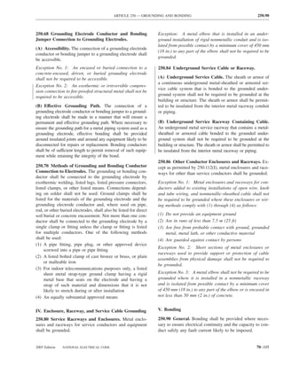 ARTICLE 250 — GROUNDING AND BONDING                                             250.90



250.68 Grounding Electrode Conductor and Bonding                   Exception: A metal elbow that is installed in an under-
Jumper Connection to Grounding Electrodes.                         ground installation of rigid nonmetallic conduit and is iso-
                                                                   lated from possible contact by a minimum cover of 450 mm
(A) Accessibility. The connection of a grounding electrode
                                                                   (18 in.) to any part of the elbow shall not be required to be
conductor or bonding jumper to a grounding electrode shall
                                                                   grounded.
be accessible.
Exception No. 1: An encased or buried connection to a              250.84 Underground Service Cable or Raceway.
concrete-encased, driven, or buried grounding electrode
shall not be required to be accessible.                            (A) Underground Service Cable. The sheath or armor of
                                                                   a continuous underground metal-sheathed or armored ser-
Exception No. 2: An exothermic or irreversible compres-
                                                                   vice cable system that is bonded to the grounded under-
sion connection to ﬁre-proofed structural metal shall not be
                                                                   ground system shall not be required to be grounded at the
required to be accessible.
                                                                   building or structure. The sheath or armor shall be permit-
(B) Effective Grounding Path. The connection of a                  ted to be insulated from the interior metal raceway conduit
grounding electrode conductor or bonding jumper to a ground-       or piping.
ing electrode shall be made in a manner that will ensure a
permanent and effective grounding path. Where necessary to         (B) Underground Service Raceway Containing Cable.
ensure the grounding path for a metal piping system used as a      An underground metal service raceway that contains a metal-
grounding electrode, effective bonding shall be provided           sheathed or armored cable bonded to the grounded under-
around insulated joints and around any equipment likely to be      ground system shall not be required to be grounded at the
disconnected for repairs or replacement. Bonding conductors        building or structure. The sheath or armor shall be permitted to
shall be of sufficient length to permit removal of such equip-     be insulated from the interior metal raceway or piping.
ment while retaining the integrity of the bond.
                                                                   250.86 Other Conductor Enclosures and Raceways. Ex-
250.70 Methods of Grounding and Bonding Conductor                  cept as permitted by 250.112(I), metal enclosures and race-
Connection to Electrodes. The grounding or bonding con-            ways for other than service conductors shall be grounded.
ductor shall be connected to the grounding electrode by
exothermic welding, listed lugs, listed pressure connectors,       Exception No. 1: Metal enclosures and raceways for con-
listed clamps, or other listed means. Connections depend-          ductors added to existing installations of open wire, knob
ing on solder shall not be used. Ground clamps shall be            and tube wiring, and nonmetallic-sheathed cable shall not
listed for the materials of the grounding electrode and the        be required to be grounded where these enclosures or wir-
grounding electrode conductor and, where used on pipe,             ing methods comply with (1) through (4) as follows:
rod, or other buried electrodes, shall also be listed for direct
soil burial or concrete encasement. Not more than one con-         (1) Do not provide an equipment ground
ductor shall be connected to the grounding electrode by a          (2) Are in runs of less than 7.5 m (25 ft)
single clamp or ﬁtting unless the clamp or ﬁtting is listed        (3) Are free from probable contact with ground, grounded
for multiple conductors. One of the following methods                  metal, metal lath, or other conductive material
shall be used:                                                     (4) Are guarded against contact by persons
(1) A pipe ﬁtting, pipe plug, or other approved device
                                                                   Exception No. 2: Short sections of metal enclosures or
     screwed into a pipe or pipe ﬁtting
                                                                   raceways used to provide support or protection of cable
(2) A listed bolted clamp of cast bronze or brass, or plain
                                                                   assemblies from physical damage shall not be required to
     or malleable iron
                                                                   be grounded.
(3) For indoor telecommunications purposes only, a listed
     sheet metal strap-type ground clamp having a rigid            Exception No. 3: A metal elbow shall not be required to be
     metal base that seats on the electrode and having a           grounded where it is installed in a nonmetallic raceway
     strap of such material and dimensions that it is not          and is isolated from possible contact by a minimum cover
     likely to stretch during or after installation                of 450 mm (18 in.) to any part of the elbow or is encased in
(4) An equally substantial approved means                          not less than 50 mm (2 in.) of concrete.


IV. Enclosure, Raceway, and Service Cable Grounding                V. Bonding

250.80 Service Raceways and Enclosures. Metal enclo-               250.90 General. Bonding shall be provided where neces-
sures and raceways for service conductors and equipment            sary to ensure electrical continuity and the capacity to con-
shall be grounded.                                                 duct safely any fault current likely to be imposed.


2005 Edition   NATIONAL ELECTRICAL CODE                                                                                    70–105
 