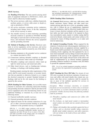 250.92                                    ARTICLE 250 — GROUNDING AND BONDING



250.92 Services.                                                  FPN No. 2: See 800.100, 810.21, and 820.100 for bonding
                                                                  and grounding requirements for communications circuits,
(A) Bonding of Services. The non–current-carrying metal           radio and television equipment, and CATV circuits.
parts of equipment indicated in 250.92(A)(1), (A)(2), and
(A)(3) shall be effectively bonded together.                   250.96 Bonding Other Enclosures.
(1) The service raceways, cable trays, cablebus framework,     (A) General. Metal raceways, cable trays, cable armor, cable
    auxiliary gutters, or service cable armor or sheath ex-    sheath, enclosures, frames, ﬁttings, and other metal non–
    cept as permitted in 250.84.                               current-carrying parts that are to serve as grounding conduc-
(2) All service enclosures containing service conductors,      tors, with or without the use of supplementary equipment
    including meter ﬁttings, boxes, or the like, interposed    grounding conductors, shall be effectively bonded where nec-
    in the service raceway or armor.                           essary to ensure electrical continuity and the capacity to con-
(3) Any metallic raceway or armor enclosing a grounding        duct safely any fault current likely to be imposed on them.
    electrode conductor as speciﬁed in 250.64(B). Bonding      Any nonconductive paint, enamel, or similar coating shall be
    shall apply at each end and to all intervening raceways,   removed at threads, contact points, and contact surfaces or be
    boxes, and enclosures between the service equipment        connected by means of ﬁttings designed so as to make such
                                                               removal unnecessary.
    and the grounding electrode.
                                                               (B) Isolated Grounding Circuits. Where required for the
(B) Method of Bonding at the Service. Electrical conti-
                                                               reduction of electrical noise (electromagnetic interference) on
nuity at service equipment, service raceways, and service
                                                               the grounding circuit, an equipment enclosure supplied by a
conductor enclosures shall be ensured by one of the follow-
                                                               branch circuit shall be permitted to be isolated from a raceway
ing methods:
                                                               containing circuits supplying only that equipment by one or
(1) Bonding equipment to the grounded service conductor        more listed nonmetallic raceway ﬁttings located at the point of
    in a manner provided in 250.8                              attachment of the raceway to the equipment enclosure. The
(2) Connections utilizing threaded couplings or threaded       metal raceway shall comply with provisions of this article and
    bosses on enclosures where made up wrenchtight             shall be supplemented by an internal insulated equipment
(3) Threadless couplings and connectors where made up          grounding conductor installed in accordance with 250.146(D)
    tight for metal raceways and metal-clad cables             to ground the equipment enclosure.
(4) Other listed devices, such as bonding-type locknuts,          FPN: Use of an isolated equipment grounding conductor
    bushings, or bushings with bonding jumpers                    does not relieve the requirement for grounding the raceway
                                                                  system.
    Bonding jumpers meeting the other requirements of this
article shall be used around concentric or eccentric knock-    250.97 Bonding for Over 250 Volts. For circuits of over
outs that are punched or otherwise formed so as to impair      250 volts to ground, the electrical continuity of metal race-
the electrical connection to ground. Standard locknuts or      ways and cables with metal sheaths that contain any con-
bushings shall not be the sole means for the bonding re-       ductor other than service conductors shall be ensured by
quired by this section.                                        one or more of the methods speciﬁed for services in
                                                               250.92(B), except for (B)(1).
250.94 Bonding for Other Systems. An accessible means
                                                               Exception: Where oversized, concentric, or eccentric
external to enclosures for connecting intersystem bonding
                                                               knockouts are not encountered, or where a box or enclosure
and grounding electrode conductors shall be provided at the
                                                               with concentric or eccentric knockouts listed to provide a
service equipment and at the disconnecting means for any
                                                               permanent, reliable electrical bond, the following methods
additional buildings or structures by at least one of the
                                                               shall be permitted:
following means:
(1) Exposed nonﬂexible metallic raceways                       (1) Threadless couplings and connectors for cables with
(2) Exposed grounding electrode conductor                          metal sheaths
(3) Approved means for the external connection of a cop-       (2) Two locknuts, on rigid metal conduit or intermediate
     per or other corrosion-resistant bonding or grounding         metal conduit, one inside and one outside of boxes and
     conductor to the grounded raceway or equipment                cabinets
                                                               (3) Fittings with shoulders that seat ﬁrmly against the box or
  FPN No. 1: A 6 AWG copper conductor with one end                 cabinet, such as electrical metallic tubing connectors,
  bonded to the grounded nonﬂexible metallic raceway or
                                                                   ﬂexible metal conduit connectors, and cable connectors,
  equipment and with 150 mm (6 in.) or more of the other
  end made accessible on the outside wall is an example of         with one locknut on the inside of boxes and cabinets
  the approved means covered in 250.94(3).                     (4) Listed ﬁttings


70–106                                                                              NATIONAL ELECTRICAL CODE       2005 Edition
 