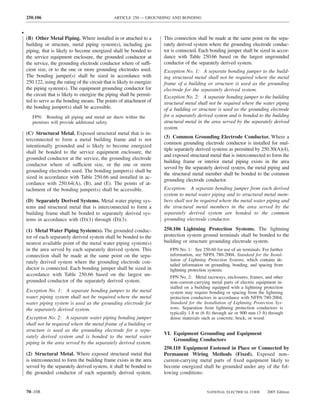 250.106                                       ARTICLE 250 — GROUNDING AND BONDING


•
    (B) Other Metal Piping. Where installed in or attached to a           This connection shall be made at the same point on the sepa-
    building or structure, metal piping system(s), including gas          rately derived system where the grounding electrode conduc-
    piping, that is likely to become energized shall be bonded to         tor is connected. Each bonding jumper shall be sized in accor-
    the service equipment enclosure, the grounded conductor at            dance with Table 250.66 based on the largest ungrounded
    the service, the grounding electrode conductor where of suffi-        conductor of the separately derived system.
    cient size, or to the one or more grounding electrodes used.          Exception No. 1: A separate bonding jumper to the build-
    The bonding jumper(s) shall be sized in accordance with               ing structural metal shall not be required where the metal
    250.122, using the rating of the circuit that is likely to energize   frame of a building or structure is used as the grounding
    the piping system(s). The equipment grounding conductor for           electrode for the separately derived system.
    the circuit that is likely to energize the piping shall be permit-    Exception No. 2: A separate bonding jumper to the building
    ted to serve as the bonding means. The points of attachment of        structural metal shall not be required where the water piping
    the bonding jumper(s) shall be accessible.                            of a building or structure is used as the grounding electrode
       FPN: Bonding all piping and metal air ducts within the             for a separately derived system and is bonded to the building
       premises will provide additional safety.                           structural metal in the area served by the separately derived
                                                                          system.
    (C) Structural Metal. Exposed structural metal that is in-
                                                                          (3) Common Grounding Electrode Conductor. Where a
    terconnected to form a metal building frame and is not
                                                                          common grounding electrode conductor is installed for mul-
    intentionally grounded and is likely to become energized
                                                                          tiple separately derived systems as permitted by 250.30(A)(4),
    shall be bonded to the service equipment enclosure, the
                                                                          and exposed structural metal that is interconnected to form the
    grounded conductor at the service, the grounding electrode
                                                                          building frame or interior metal piping exists in the area
    conductor where of sufficient size, or the one or more
                                                                          served by the separately derived system, the metal piping and
    grounding electrodes used. The bonding jumper(s) shall be
                                                                          the structural metal member shall be bonded to the common
    sized in accordance with Table 250.66 and installed in ac-
                                                                          grounding electrode conductor.
    cordance with 250.64(A), (B), and (E). The points of at-
    tachment of the bonding jumper(s) shall be accessible.                Exception: A separate bonding jumper from each derived
                                                                          system to metal water piping and to structural metal mem-
    (D) Separately Derived Systems. Metal water piping sys-               bers shall not be required where the metal water piping and
    tems and structural metal that is interconnected to form a            the structural metal members in the area served by the
    building frame shall be bonded to separately derived sys-             separately derived system are bonded to the common
    tems in accordance with (D)(1) through (D)(3).                        grounding electrode conductor.

    (1) Metal Water Piping System(s). The grounded conduc-                250.106 Lightning Protection Systems. The lightning
    tor of each separately derived system shall be bonded to the          protection system ground terminals shall be bonded to the
    nearest available point of the metal water piping system(s)           building or structure grounding electrode system.
    in the area served by each separately derived system. This               FPN No. 1: See 250.60 for use of air terminals. For further
    connection shall be made at the same point on the sepa-                  information, see NFPA 780-2004, Standard for the Instal-
    rately derived system where the grounding electrode con-                 lation of Lightning Protection Systems, which contains de-
                                                                             tailed information on grounding, bonding, and spacing from
    ductor is connected. Each bonding jumper shall be sized in               lightning protection systems.
    accordance with Table 250.66 based on the largest un-                    FPN No. 2: Metal raceways, enclosures, frames, and other
    grounded conductor of the separately derived system.                     non–current-carrying metal parts of electric equipment in-
                                                                             stalled on a building equipped with a lightning protection
    Exception No. 1: A separate bonding jumper to the metal                  system may require bonding or spacing from the lightning
    water piping system shall not be required where the metal                protection conductors in accordance with NFPA 780-2004,
    water piping system is used as the grounding electrode for               Standard for the Installation of Lightning Protection Sys-
    the separately derived system.                                           tems. Separation from lightning protection conductors is
                                                                             typically 1.8 m (6 ft) through air or 900 mm (3 ft) through
    Exception No. 2: A separate water piping bonding jumper                  dense materials such as concrete, brick, or wood.
    shall not be required where the metal frame of a building or
    structure is used as the grounding electrode for a sepa-
                                                                          VI. Equipment Grounding and Equipment
    rately derived system and is bonded to the metal water
                                                                              Grounding Conductors
    piping in the area served by the separately derived system.
                                                                          250.110 Equipment Fastened in Place or Connected by
    (2) Structural Metal. Where exposed structural metal that             Permanent Wiring Methods (Fixed). Exposed non–
    is interconnected to form the building frame exists in the area       current-carrying metal parts of ﬁxed equipment likely to
    served by the separately derived system, it shall be bonded to        become energized shall be grounded under any of the fol-
    the grounded conductor of each separately derived system.             lowing conditions:


    70–108                                                                                      NATIONAL ELECTRICAL CODE       2005 Edition
 