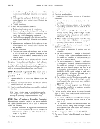 250.116                                      ARTICLE 250 — GROUNDING AND BONDING



    c. Hand-held motor-operated tools, stationary and ﬁxed         (3) Intermediate metal conduit.
       motor-operated tools, light industrial motor-operated       (4) Electrical metallic tubing.
       tools                                                     • (5) Listed ﬂexible metal conduit meeting all the following
    d. Motor-operated appliances of the following types:               conditions:
       hedge clippers, lawn mowers, snow blowers, and
                                                                        a. The conduit is terminated in ﬁttings listed for
       wet scrubbers
                                                                           grounding.
    e. Portable handlamps                                               b. The circuit conductors contained in the conduit are
(4) In other than residential occupancies:                                 protected by overcurrent devices rated at 20 am-
    a. Refrigerators, freezers, and air conditioners                       peres or less.
    b. Clothes-washing, clothes-drying, dish-washing ma-                c. The combined length of ﬂexible metal conduit and
       chines; information technology equipment; sump                      ﬂexible metallic tubing and liquidtight ﬂexible
       pumps and electrical aquarium equipment                             metal conduit in the same ground return path does
    c. Hand-held motor-operated tools, stationary and ﬁxed                 not exceed 1.8 m (6 ft).
       motor-operated tools, light industrial motor-operated            d. Where used to connect equipment where ﬂexibility
       tools                                                               is necessary after installation, an equipment
    d. Motor-operated appliances of the following types:                   grounding conductor shall be installed.
       hedge clippers, lawn mowers, snow blowers, and               (6) Listed liquidtight ﬂexible metal conduit meeting all
       wet scrubbers                                                    the following conditions:
    e. Portable handlamps                                               a. The conduit is terminated in ﬁttings listed for
    f. Cord-and-plug-connected appliances used in damp                      grounding.
       or wet locations or by persons standing on the                   b. For metric designators 12 through 16 (trade sizes
       ground or on metal ﬂoors or working inside of metal                  3⁄8 through 1⁄2), the circuit conductors contained in

       tanks or boilers                                                     the conduit are protected by overcurrent devices
    g. Tools likely to be used in wet or conductive locations               rated at 20 amperes or less.
Exception: Tools and portable handlamps likely to be used               c. For metric designators 21 through 35 (trade sizes
                                                                            3⁄4 through 11⁄4), the circuit conductors contained in
in wet or conductive locations shall not be required to be
                                                                            the conduit are protected by overcurrent devices
grounded where supplied through an isolating transformer
                                                                            rated not more than 60 amperes and there is no
with an ungrounded secondary of not over 50 volts.
                                                                            ﬂexible metal conduit, ﬂexible metallic tubing, or
250.116 Nonelectric Equipment. The metal parts of                           liquidtight ﬂexible metal conduit in trade sizes
nonelectric equipment described in this section shall be                    metric designators 12 through 16 (trade sizes 3⁄8
grounded.                                                                   through 1⁄2) in the grounding path.
                                                                        d. The combined length of ﬂexible metal conduit and
(1) Frames and tracks of electrically operated cranes and
                                                                            ﬂexible metallic tubing and liquidtight ﬂexible
    hoists                                                                  metal conduit in the same ground return path does
(2) Frames of nonelectrically driven elevator cars to which                 not exceed 1.8 m (6 ft).
    electric conductors are attached                                    e. Where used to connect equipment where ﬂexibility is
(3) Hand-operated metal shifting ropes or cables of electric                necessary after installation, an equipment grounding
    elevators                                                               conductor shall be installed.
                                                                    (7) Flexible metallic tubing where the tubing is termi-
   FPN: Where extensive metal in or on buildings may be-
   come energized and is subject to personal contact, adequate          nated in ﬁttings listed for grounding and meeting the
   bonding and grounding will provide additional safety.                following conditions:
                                                                        a. The circuit conductors contained in the tubing are
250.118 Types of Equipment Grounding Conductors.                           protected by overcurrent devices rated at 20 am-
The equipment grounding conductor run with or enclosing                    peres or less.
the circuit conductors shall be one or more or a combina-               b. The combined length of ﬂexible metal conduit and
tion of the following:                                                     ﬂexible metallic tubing and liquidtight ﬂexible
  (1) A copper, aluminum, or copper-clad aluminum con-                     metal conduit in the same ground return path does
      ductor. This conductor shall be solid or stranded; in-               not exceed 1.8 m (6 ft).
      sulated, covered, or bare; and in the form of a wire or       (8) Armor of Type AC cable as provided in 320.108.
      a busbar of any shape.                                        (9) The copper sheath of mineral-insulated, metal-sheathed
  (2) Rigid metal conduit.                                              cable.


70–110                                                                                  NATIONAL ELECTRICAL CODE      2005 Edition
 