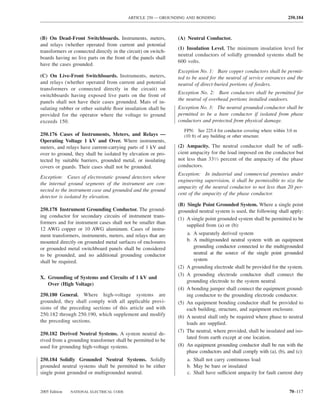 ARTICLE 250 — GROUNDING AND BONDING                                            250.184



(B) On Dead-Front Switchboards. Instruments, meters,            (A) Neutral Conductor.
and relays (whether operated from current and potential
                                                                (1) Insulation Level. The minimum insulation level for
transformers or connected directly in the circuit) on switch-
                                                                neutral conductors of solidly grounded systems shall be
boards having no live parts on the front of the panels shall
                                                                600 volts.
have the cases grounded.
                                                                Exception No. 1: Bare copper conductors shall be permit-
(C) On Live-Front Switchboards. Instruments, meters,            ted to be used for the neutral of service entrances and the
and relays (whether operated from current and potential         neutral of direct-buried portions of feeders.
transformers or connected directly in the circuit) on
                                                                Exception No. 2: Bare conductors shall be permitted for
switchboards having exposed live parts on the front of
                                                                the neutral of overhead portions installed outdoors.
panels shall not have their cases grounded. Mats of in-
sulating rubber or other suitable ﬂoor insulation shall be      Exception No. 3: The neutral grounded conductor shall be
provided for the operator where the voltage to ground           permitted to be a bare conductor if isolated from phase
exceeds 150.                                                    conductors and protected from physical damage.
                                                                      FPN: See 225.4 for conductor covering where within 3.0 m
250.176 Cases of Instruments, Meters, and Relays —                    (10 ft) of any building or other structure.
Operating Voltage 1 kV and Over. Where instruments,
meters, and relays have current-carrying parts of 1 kV and      (2) Ampacity. The neutral conductor shall be of suffi-
over to ground, they shall be isolated by elevation or pro-     cient ampacity for the load imposed on the conductor but
tected by suitable barriers, grounded metal, or insulating      not less than 331⁄3 percent of the ampacity of the phase
covers or guards. Their cases shall not be grounded.            conductors.
                                                                Exception: In industrial and commercial premises under
Exception: Cases of electrostatic ground detectors where
                                                                engineering supervision, it shall be permissible to size the
the internal ground segments of the instrument are con-
                                                                ampacity of the neutral conductor to not less than 20 per-
nected to the instrument case and grounded and the ground
                                                                cent of the ampacity of the phase conductor.
detector is isolated by elevation.
                                                                (B) Single Point Grounded System. Where a single point
250.178 Instrument Grounding Conductor. The ground-             grounded neutral system is used, the following shall apply:
ing conductor for secondary circuits of instrument trans-
                                                                (1) A single point grounded system shall be permitted to be
formers and for instrument cases shall not be smaller than
                                                                    supplied from (a) or (b):
12 AWG copper or 10 AWG aluminum. Cases of instru-
ment transformers, instruments, meters, and relays that are            a. A separately derived system
mounted directly on grounded metal surfaces of enclosures              b. A multigrounded neutral system with an equipment
or grounded metal switchboard panels shall be considered                   grounding conductor connected to the multigrounded
to be grounded, and no additional grounding conductor                      neutral at the source of the single point grounded
shall be required.                                                         system
                                                                (2)    A grounding electrode shall be provided for the system.
                                                                (3)    A grounding electrode conductor shall connect the
X. Grounding of Systems and Circuits of 1 kV and
                                                                       grounding electrode to the system neutral.
   Over (High Voltage)
                                                                (4)    A bonding jumper shall connect the equipment ground-
250.180 General. Where high-voltage systems are                        ing conductor to the grounding electrode conductor.
grounded, they shall comply with all applicable provi-          (5)    An equipment bonding conductor shall be provided to
sions of the preceding sections of this article and with               each building, structure, and equipment enclosure.
250.182 through 250.190, which supplement and modify            (6)    A neutral shall only be required where phase to neutral
the preceding sections.                                                loads are supplied.
                                                                (7)    The neutral, where provided, shall be insulated and iso-
250.182 Derived Neutral Systems. A system neutral de-
                                                                       lated from earth except at one location.
rived from a grounding transformer shall be permitted to be
used for grounding high-voltage systems.                        (8)    An equipment grounding conductor shall be run with the
                                                                       phase conductors and shall comply with (a), (b), and (c):
250.184 Solidly Grounded Neutral Systems. Solidly                      a. Shall not carry continuous load
grounded neutral systems shall be permitted to be either               b. May be bare or insulated
single point grounded or multigrounded neutral.                        c. Shall have sufficient ampacity for fault current duty


2005 Edition   NATIONAL ELECTRICAL CODE                                                                                   70–117
 