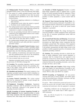 250.186                                       ARTICLE 250 — GROUNDING AND BONDING



(C) Multigrounded Neutral Systems. Where a multi-                     (A) Portable or Mobile Equipment. Portable or mobile
grounded neutral system is used, the following shall apply:           high-voltage equipment shall be supplied from a system
(1) The neutral of a solidly grounded neutral system shall            having its neutral grounded through an impedance. Where
    be permitted to be grounded at more than one point.               a delta-connected high-voltage system is used to supply
    Grounding shall be permitted at one or more of the fol-           portable or mobile equipment, a system neutral shall be
    lowing locations:                                                 derived.
    a. Transformers supplying conductors to a building or
        other structure                                               (B) Exposed Non–Current-Carrying Metal Parts. Ex-
    b. Underground circuits where the neutral is exposed              posed non–current-carrying metal parts of portable or mo-
    c. Overhead circuits installed outdoors                           bile equipment shall be connected by an equipment ground-
(2) The multigrounded neutral conductor shall be grounded             ing conductor to the point at which the system neutral
    at each transformer and at other additional locations by          impedance is grounded.
    connection to a made or existing electrode.
                                                                      (C) Ground-Fault Current. The voltage developed be-
(3) At least one grounding electrode shall be installed and
                                                                      tween the portable or mobile equipment frame and ground
    connected to the multigrounded neutral circuit conduc-
                                                                      by the ﬂow of maximum ground-fault current shall not
    tor every 400 m (1300 ft).
                                                                      exceed 100 volts.
(4) The maximum distance between any two adjacent elec-
    trodes shall not be more than 400 m (1300 ft).                    (D) Ground-Fault Detection and Relaying. Ground-fault
(5) In a multigrounded shielded cable system, the shielding           detection and relaying shall be provided to automatically
    shall be grounded at each cable joint that is exposed to          de-energize any high-voltage system component that has
    personnel contact.                                                developed a ground fault. The continuity of the equipment
250.186 Impedance Grounded Neutral Systems. Imped-                    grounding conductor shall be continuously monitored so as
ance grounded neutral systems in which a grounding imped-             to de-energize automatically the high-voltage circuit to the
ance, usually a resistor, limits the ground-fault current, shall be   portable or mobile equipment upon loss of continuity of the
permitted where all of the following conditions are met:              equipment grounding conductor.
(1) The conditions of maintenance and supervision ensure
                                                                      (E) Isolation. The grounding electrode to which the por-
    that only qualiﬁed persons will service the installation.
                                                                      table or mobile equipment system neutral impedance is
(2) Ground detectors are installed on the system.                     connected shall be isolated from and separated in the
(3) Line-to-neutral loads are not served.                             ground by at least 6.0 m (20 ft) from any other system or
    Impedance grounded neutral systems shall comply with              equipment grounding electrode, and there shall be no direct
the provisions of 250.186(A) through (D).                             connection between the grounding electrodes, such as bur-
(A) Location. The grounding impedance shall be inserted               ied pipe and fence, and so forth.
in the grounding conductor between the grounding elec-
                                                                      (F) Trailing Cable and Couplers. High-voltage trailing
trode of the supply system and the neutral point of the
                                                                      cable and couplers for interconnection of portable or mo-
supply transformer or generator.
                                                                      bile equipment shall meet the requirements of Part III of
(B) Identiﬁed and Insulated. The neutral conductor of an              Article 400 for cables and 490.55 for couplers.
impedance grounded neutral system shall be identiﬁed, as
well as fully insulated with the same insulation as the phase         250.190 Grounding of Equipment. All non–current-
conductors.                                                           carrying metal parts of ﬁxed, portable, and mobile equip-
(C) System Neutral Connection. The system neutral                     ment and associated fences, housings, enclosures, and sup-
shall not be connected to ground, except through the                  porting structures shall be grounded.
neutral grounding impedance.
                                                                      Exception: Where isolated from ground and located so as to
(D) Equipment Grounding Conductors. Equipment                         prevent any person who can make contact with ground from
grounding conductors shall be permitted to be bare and                contacting such metal parts when the equipment is energized.
shall be electrically connected to the ground bus and
grounding electrode conductor.                                            Grounding conductors not an integral part of a cable
                                                                      assembly shall not be smaller than 6 AWG copper or 4
250.188 Grounding of Systems Supplying Portable or                    AWG aluminum.
Mobile Equipment. Systems supplying portable or mobile
high-voltage equipment, other than substations installed on a           FPN: See 250.110, Exception No. 2, for pole-mounted
temporary basis, shall comply with 250.188(A) through (F).              distribution apparatus.



70–118                                                                                    NATIONAL ELECTRICAL CODE     2005 Edition
 