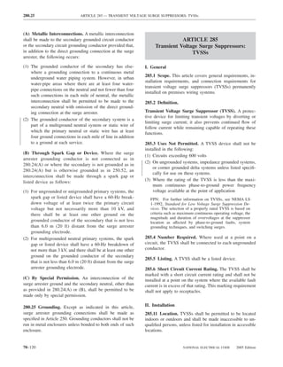 280.25                          ARTICLE 285 — TRANSIENT VOLTAGE SURGE SUPPRESSORS: TVSSs



(A) Metallic Interconnections. A metallic interconnection
shall be made to the secondary grounded circuit conductor                        ARTICLE 285
or the secondary circuit grounding conductor provided that,           Transient Voltage Surge Suppressors:
in addition to the direct grounding connection at the surge                          TVSSs
arrester, the following occurs:

(1) The grounded conductor of the secondary has else-            I. General
    where a grounding connection to a continuous metal
                                                                 285.1 Scope. This article covers general requirements, in-
    underground water piping system. However, in urban
                                                                 stallation requirements, and connection requirements for
    water-pipe areas where there are at least four water-
                                                                 transient voltage surge suppressors (TVSSs) permanently
    pipe connections on the neutral and not fewer than four
                                                                 installed on premises wiring systems.
    such connections in each mile of neutral, the metallic
    interconnection shall be permitted to be made to the         285.2 Deﬁnition.
    secondary neutral with omission of the direct ground-
    ing connection at the surge arrester.                        Transient Voltage Surge Suppressor (TVSS). A protec-
                                                                 tive device for limiting transient voltages by diverting or
(2) The grounded conductor of the secondary system is a
                                                                 limiting surge current; it also prevents continued ﬂow of
    part of a multiground neutral system or static wire of
                                                                 follow current while remaining capable of repeating these
    which the primary neutral or static wire has at least        functions.
    four ground connections in each mile of line in addition
    to a ground at each service.                                 285.3 Uses Not Permitted. A TVSS device shall not be
                                                                 installed in the following:
(B) Through Spark Gap or Device. Where the surge
                                                                 (1) Circuits exceeding 600 volts
arrester grounding conductor is not connected as in
                                                                 (2) On ungrounded systems, impedance grounded systems,
280.24(A) or where the secondary is not grounded as in
                                                                     or corner grounded delta systems unless listed speciﬁ-
280.24(A) but is otherwise grounded as in 250.52, an
                                                                     cally for use on these systems.
interconnection shall be made through a spark gap or
listed device as follows:                                        (3) Where the rating of the TVSS is less than the maxi-
                                                                     mum continuous phase-to-ground power frequency
(1) For ungrounded or unigrounded primary systems, the               voltage available at the point of application
    spark gap or listed device shall have a 60-Hz break-            FPN: For further information on TVSSs, see NEMA LS
    down voltage of at least twice the primary circuit              1-1992, Standard for Low Voltage Surge Suppression De-
    voltage but not necessarily more than 10 kV, and                vices. The selection of a properly rated TVSS is based on
    there shall be at least one other ground on the                 criteria such as maximum continuous operating voltage, the
                                                                    magnitude and duration of overvoltages at the suppressor
    grounded conductor of the secondary that is not less            location as affected by phase-to-ground faults, system
    than 6.0 m (20 ft) distant from the surge arrester              grounding techniques, and switching surges.
    grounding electrode.
(2) For multigrounded neutral primary systems, the spark         285.4 Number Required. Where used at a point on a
    gap or listed device shall have a 60-Hz breakdown of         circuit, the TVSS shall be connected to each ungrounded
    not more than 3 kV, and there shall be at least one other    conductor.
    ground on the grounded conductor of the secondary
                                                                 285.5 Listing. A TVSS shall be a listed device.
    that is not less than 6.0 m (20 ft) distant from the surge
    arrester grounding electrode.                                285.6 Short Circuit Current Rating. The TVSS shall be
                                                                 marked with a short circuit current rating and shall not be
(C) By Special Permission. An interconnection of the             installed at a point on the system where the available fault
surge arrester ground and the secondary neutral, other than      current is in excess of that rating. This marking requirement
as provided in 280.24(A) or (B), shall be permitted to be        shall not apply to receptacles.
made only by special permission.

280.25 Grounding. Except as indicated in this article,           II. Installation
surge arrester grounding connections shall be made as            285.11 Location. TVSSs shall be permitted to be located
speciﬁed in Article 250. Grounding conductors shall not be       indoors or outdoors and shall be made inaccessible to un-
run in metal enclosures unless bonded to both ends of such       qualiﬁed persons, unless listed for installation in accessible
enclosure.                                                       locations.


70–120                                                                                NATIONAL ELECTRICAL CODE       2005 Edition
 