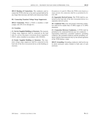 ARTICLE 285 — TRANSIENT VOLTAGE SURGE SUPPRESSORS: TVSSs                              285.25



285.12 Routing of Connections. The conductors used to            Exception to (1) and (2): Where the TVSS is also listed as a
connect the TVSS to the line or bus and to ground shall not be   surge arrester, the connection shall be as permitted by Ar-
any longer than necessary and shall avoid unnecessary bends.     ticle 280.
                                                                 (3) Separately Derived System. The TVSS shall be con-
III. Connecting Transient Voltage Surge Suppressors              nected on the load side of the ﬁrst overcurrent device in a
                                                                 separately derived system.
285.21 Connection. Where a TVSS is installed, it shall
                                                                 (B) Conductor Size. Line and ground connecting conduc-
comply with 285.21(A) through (C).
                                                                 tors shall not be smaller than 14 AWG copper or 12 AWG
                                                                 aluminum.
(A) Location.
                                                                 (C) Connection Between Conductors. A TVSS shall be
(1) Service Supplied Building or Structure. The transient        permitted to be connected between any two conductors —
voltage surge suppressor shall be connected on the load          ungrounded conductor(s), grounded conductor, grounding
side of a service disconnect overcurrent device required in      conductor. The grounded conductor and the grounding con-
230.91, unless installed in accordance with 230.82(8).           ductor shall be interconnected only by the normal operation
                                                                 of the TVSS during a surge.
(2) Feeder Supplied Building or Structure. The tran-
sient voltage surge suppressor shall be connected on the         285.25 Grounding. Grounding conductors shall not be run
load side of the ﬁrst overcurrent device at the building or      in metal enclosures unless bonded to both ends of such
structure.                                                       enclosure.




2005 Edition   NATIONAL ELECTRICAL CODE                                                                               70–121
 