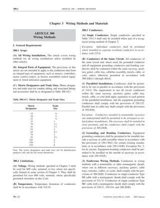 300.1                                              ARTICLE 300 — WIRING METHODS




                                      Chapter 3 Wiring Methods and Materials

                                                                     300.3 Conductors.
                       ARTICLE 300
                                                                     (A) Single Conductors. Single conductors speciﬁed in
                       Wiring Methods                                Table 310.13 shall only be installed where part of a recog-
                                                                     nized wiring method of Chapter 3.
I. General Requirements
                                                                     Exception: Individual conductors shall be permitted
300.1 Scope.                                                         where installed as separate overhead conductors in accor-
                                                                     dance with 225.6.
(A) All Wiring Installations. This article covers wiring
methods for all wiring installations unless modiﬁed by               (B) Conductors of the Same Circuit. All conductors of
other articles.                                                      the same circuit and, where used, the grounded conductor
                                                                     and all equipment grounding conductors and bonding con-
(B) Integral Parts of Equipment. The provisions of this
                                                                     ductors shall be contained within the same raceway, auxil-
article are not intended to apply to the conductors that form
                                                                     iary gutter, cable tray, cablebus assembly, trench, cable, or
an integral part of equipment, such as motors, controllers,
                                                                     cord, unless otherwise permitted in accordance with
motor control centers, or factory assembled control equip-
ment or listed utilization equipment.                                300.3(B)(1) through (B)(4).
                                                                     (1) Paralleled Installations. Conductors shall be permit-
(C) Metric Designators and Trade Sizes. Metric designa-
                                                                     ted to be run in parallel in accordance with the provisions
tors and trade sizes for conduit, tubing, and associated ﬁttings
                                                                     of 310.4. The requirement to run all circuit conductors
and accessories shall be as designated in Table 300.1(C).
                                                                     within the same raceway, auxiliary gutter, cable tray,
                                                                     trench, cable, or cord shall apply separately to each portion
Table 300.1(C) Metric Designator and Trade Sizes                     of the paralleled installation, and the equipment grounding
                                                                     conductors shall comply with the provisions of 250.122.
              Metric                     Trade                       Parallel runs in cable tray shall comply with the provisions
             Designator                   Size
                                                                     of 392.8(D).
                  12                        38⁄
                                                                     Exception: Conductors installed in nonmetallic raceways
                  16                        12⁄
                  21                        3 ⁄4                     run underground shall be permitted to be arranged as iso-
                  27                      1                          lated phase installations. The raceways shall be installed in
                  35                      11⁄4                       close proximity, and the conductors shall comply with the
                  41                      11⁄2
                                                                     provisions of 300.20(B).
                  53                      2
                  63                      21⁄2                       (2) Grounding and Bonding Conductors. Equipment
                  78                      3
                  91                      31⁄2                       grounding conductors shall be permitted to be installed out-
                 103                      4                          side a raceway or cable assembly where in accordance with
                 129                      5                          the provisions of 250.130(C) for certain existing installa-
                 155                      6                          tions or in accordance with 250.134(B), Exception No. 2,
Note: The metric designators and trade sizes are for identiﬁcation   for dc circuits. Equipment bonding conductors shall be per-
purposes only and are not actual dimensions.                         mitted to be installed on the outside of raceways in accor-
                                                                     dance with 250.102(E).
300.2 Limitations.                                                   (3) Nonferrous Wiring Methods. Conductors in wiring
                                                                     methods with a nonmetallic or other nonmagnetic sheath,
(A) Voltage. Wiring methods speciﬁed in Chapter 3 shall
                                                                     where run in different raceways, auxiliary gutters, cable
be used for 600 volts, nominal, or less where not speciﬁ-
                                                                     trays, trenches, cables, or cords, shall comply with the pro-
cally limited in some section of Chapter 3. They shall be
permitted for over 600 volts, nominal, where speciﬁcally             visions of 300.20(B). Conductors in single-conductor Type
permitted elsewhere in this Code.                                    MI cable with a nonmagnetic sheath shall comply with the
                                                                     provisions of 332.31. Conductors of single-conductor Type
(B) Temperature. Temperature limitation of conductors                MC cable with a nonmagnetic sheath shall comply with the
shall be in accordance with 310.10.                                  provisions of 330.31, 330.116, and 300.20(B).


70–122                                                                                   NATIONAL ELECTRICAL CODE      2005 Edition
 
