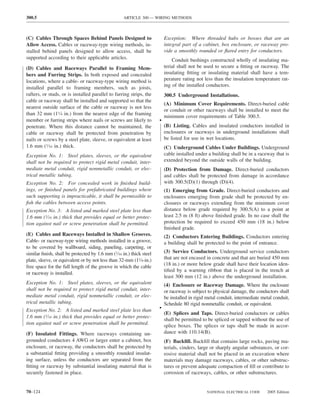 300.5                                              ARTICLE 300 — WIRING METHODS



(C) Cables Through Spaces Behind Panels Designed to                      Exception: Where threaded hubs or bosses that are an
Allow Access. Cables or raceway-type wiring methods, in-                 integral part of a cabinet, box enclosure, or raceway pro-
stalled behind panels designed to allow access, shall be                 vide a smoothly rounded or ﬂared entry for conductors.
supported according to their applicable articles.                            Conduit bushings constructed wholly of insulating ma-
(D) Cables and Raceways Parallel to Framing Mem-                         terial shall not be used to secure a ﬁtting or raceway. The
bers and Furring Strips. In both exposed and concealed                   insulating ﬁtting or insulating material shall have a tem-
locations, where a cable- or raceway-type wiring method is               perature rating not less than the insulation temperature rat-
installed parallel to framing members, such as joists,                   ing of the installed conductors.
rafters, or studs, or is installed parallel to furring strips, the       300.5 Underground Installations.
cable or raceway shall be installed and supported so that the
                                                                         (A) Minimum Cover Requirements. Direct-buried cable
nearest outside surface of the cable or raceway is not less
                                                                         or conduit or other raceways shall be installed to meet the
than 32 mm (11⁄4 in.) from the nearest edge of the framing
                                                                         minimum cover requirements of Table 300.5.
member or furring strips where nails or screws are likely to         •
penetrate. Where this distance cannot be maintained, the                 (B) Listing. Cables and insulated conductors installed in
cable or raceway shall be protected from penetration by                  enclosures or raceways in underground installations shall
nails or screws by a steel plate, sleeve, or equivalent at least         be listed for use in wet locations.
1.6 mm (1⁄16 in.) thick.                                                 (C) Underground Cables Under Buildings. Underground
Exception No. 1: Steel plates, sleeves, or the equivalent                cable installed under a building shall be in a raceway that is
shall not be required to protect rigid metal conduit, inter-             extended beyond the outside walls of the building.
mediate metal conduit, rigid nonmetallic conduit, or elec-               (D) Protection from Damage. Direct-buried conductors
trical metallic tubing.                                                  and cables shall be protected from damage in accordance
Exception No. 2: For concealed work in ﬁnished build-                    with 300.5(D)(1) through (D)(4).
ings, or ﬁnished panels for prefabricated buildings where                (1) Emerging from Grade. Direct-buried conductors and
such supporting is impracticable, it shall be permissible to             enclosures emerging from grade shall be protected by en-
ﬁsh the cables between access points.                                    closures or raceways extending from the minimum cover
Exception No. 3: A listed and marked steel plate less than               distance below grade required by 300.5(A) to a point at
1.6 mm (1⁄16 in.) thick that provides equal or better protec-            least 2.5 m (8 ft) above ﬁnished grade. In no case shall the
tion against nail or screw penetration shall be permitted.               protection be required to exceed 450 mm (18 in.) below
                                                                         ﬁnished grade.
(E) Cables and Raceways Installed in Shallow Grooves.                    (2) Conductors Entering Buildings. Conductors entering
Cable- or raceway-type wiring methods installed in a groove,             a building shall be protected to the point of entrance.
to be covered by wallboard, siding, paneling, carpeting, or
similar ﬁnish, shall be protected by 1.6 mm (1⁄16 in.) thick steel       (3) Service Conductors. Underground service conductors
plate, sleeve, or equivalent or by not less than 32-mm (11⁄4-in.)        that are not encased in concrete and that are buried 450 mm
                                                                         (18 in.) or more below grade shall have their location iden-
free space for the full length of the groove in which the cable
                                                                         tiﬁed by a warning ribbon that is placed in the trench at
or raceway is installed.
                                                                         least 300 mm (12 in.) above the underground installation.
Exception No. 1: Steel plates, sleeves, or the equivalent                (4) Enclosure or Raceway Damage. Where the enclosure
shall not be required to protect rigid metal conduit, inter-             or raceway is subject to physical damage, the conductors shall
mediate metal conduit, rigid nonmetallic conduit, or elec-               be installed in rigid metal conduit, intermediate metal conduit,
trical metallic tubing.                                                  Schedule 80 rigid nonmetallic conduit, or equivalent.
Exception No. 2: A listed and marked steel plate less than           •
                                                                         (E) Splices and Taps. Direct-buried conductors or cables
1.6 mm (1⁄16 in.) thick that provides equal or better protec-
                                                                         shall be permitted to be spliced or tapped without the use of
tion against nail or screw penetration shall be permitted.               splice boxes. The splices or taps shall be made in accor-
(F) Insulated Fittings. Where raceways containing un-                    dance with 110.14(B).
grounded conductors 4 AWG or larger enter a cabinet, box                 (F) Backﬁll. Backﬁll that contains large rocks, paving ma-
enclosure, or raceway, the conductors shall be protected by              terials, cinders, large or sharply angular substances, or cor-
a substantial ﬁtting providing a smoothly rounded insulat-               rosive material shall not be placed in an excavation where
ing surface, unless the conductors are separated from the                materials may damage raceways, cables, or other substruc-
ﬁtting or raceway by substantial insulating material that is             tures or prevent adequate compaction of ﬁll or contribute to
securely fastened in place.                                              corrosion of raceways, cables, or other substructures.


70–124                                                                                        NATIONAL ELECTRICAL CODE       2005 Edition
 