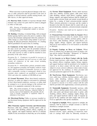 300.6                                            ARTICLE 300 — WIRING METHODS



  Where necessary to prevent physical damage to the race-         (A) Ferrous Metal Equipment. Ferrous metal raceways,
way or cable, protection shall be provided in the form of         cable trays, cablebus, auxiliary gutters, cable armor, boxes,
granular or selected material, suitable running boards, suit-     cable sheathing, cabinets, metal elbows, couplings, nipples,
able sleeves, or other approved means.                            ﬁttings, supports, and support hardware shall be suitably pro-
                                                                  tected against corrosion inside and outside (except threads at
(G) Raceway Seals. Conduits or raceways through which             joints) by a coating of listed corrosion-resistant material.
moisture may contact live parts shall be sealed or plugged        Where corrosion protection is necessary and the conduit is
at either or both ends.                                           threaded in the ﬁeld, the threads shall be coated with an ap-
   FPN: Presence of hazardous gases or vapors may also            proved electrically conductive, corrosion-resistant compound.
   necessitate sealing of underground conduits or raceways
   entering buildings.
                                                                  Exception: Stainless steel shall not be required to have
                                                                  protective coatings.
(H) Bushing. A bushing, or terminal ﬁtting, with an integral
                                                                  (1) Protected from Corrosion Solely by Enamel. Where
bushed opening shall be used at the end of a conduit or other
                                                                  protected from corrosion solely by enamel, ferrous metal
raceway that terminates underground where the conductors or
                                                                  raceways, cable trays, cablebus, auxiliary gutters, cable ar-
cables emerge as a direct burial wiring method. A seal incor-
                                                                  mor, boxes, cable sheathing, cabinets, metal elbows, cou-
porating the physical protection characteristics of a bushing
                                                                  plings, nipples, ﬁttings, supports, and support hardware
shall be permitted to be used in lieu of a bushing.
                                                                  shall not be used outdoors or in wet locations as described
(I) Conductors of the Same Circuit. All conductors of             in 300.6(D).
the same circuit and, where used, the grounded conductor          (2) Organic Coatings on Boxes or Cabinets. Where
and all equipment grounding conductors shall be installed         boxes or cabinets have an approved system of organic coat-
in the same raceway or cable or shall be installed in close       ings and are marked “Raintight,” “Rainproof,” or “Outdoor
proximity in the same trench.                                     Type,” they shall be permitted outdoors.
Exception No. 1: Conductors in parallel in raceways or
                                                                  (3) In Concrete or in Direct Contact with the Earth.
cables shall be permitted, but each raceway or cable shall
                                                                  Ferrous metal raceways, cable armor, boxes, cable sheath-
contain all conductors of the same circuit including
                                                                  ing, cabinets, elbows, couplings, nipples, ﬁttings, supports,
grounding conductors.
                                                                  and support hardware shall be permitted to be installed in
Exception No. 2: Isolated phase, polarity, grounded conduc-       concrete or in direct contact with the earth, or in areas
tor, and equipment grounding and bonding conductor instal-        subject to severe corrosive inﬂuences where made of mate-
lations shall be permitted in nonmetallic raceways or cables      rial approved for the condition, or where provided with
with a nonmetallic covering or nonmagnetic sheath in close        corrosion protection approved for the condition.
proximity where conductors are paralleled as permitted in
310.4, and where the conditions of 300.20(B) are met.             (B) Non-Ferrous Metal Equipment. Non-ferrous race-
                                                                  ways, cable trays, cablebus, auxiliary gutters, cable armor,
(J) Ground Movement. Where direct-buried conductors,              boxes, cable sheathing, cabinets, elbows, couplings,
raceways, or cables are subject to movement by settlement         nipples, ﬁttings, supports, and support hardware embedded
or frost, direct-buried conductors, raceways, or cables shall     or encased in concrete or in direct contact with the earth
be arranged so as to prevent damage to the enclosed con-          shall be provided with supplementary corrosion protection.
ductors or to equipment connected to the raceways.
   FPN: This section recognizes “S” loops in underground          (C) Nonmetallic Equipment. Nonmetallic raceways, cable
   direct burial to raceway transitions, expansion ﬁttings in     trays, cablebus, auxiliary gutters, boxes, cables with a nonme-
   raceway risers to ﬁxed equipment, and, generally, the pro-     tallic outer jacket and internal metal armor or jacket, cable
   vision of ﬂexible connections to equipment subject to          sheathing, cabinets, elbows, couplings, nipples, ﬁttings, sup-
   settlement or frost heaves.
                                                                  ports, and support hardware shall be made of material ap-
(K) Directional Boring. Cables or raceways installed us-          proved for the condition and shall comply with (C)(1) and
ing directional boring equipment shall be approved for the        (C)(2) as applicable to the speciﬁc installation.
purpose.                                                          (1) Exposed to Sunlight. Where exposed to sunlight, the
                                                                  materials shall be listed as sunlight resistant or shall be
300.6 Protection Against Corrosion and Deterioration.             identiﬁed as sunlight resistant.
Raceways, cable trays, cablebus, auxiliary gutters, cable ar-
mor, boxes, cable sheathing, cabinets, elbows, couplings, ﬁt-     (2) Chemical Exposure. Where subject to exposure to
tings, supports, and support hardware shall be of materials       chemical solvents, vapors, splashing, or immersion, mate-
suitable for the environment in which they are to be installed.   rials or coatings shall either be inherently resistant to


70–126                                                                                 NATIONAL ELECTRICAL CODE      2005 Edition
 