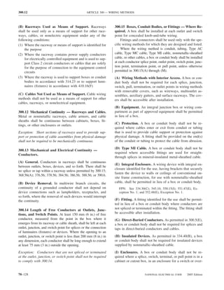 300.12                                           ARTICLE 300 — WIRING METHODS



(B) Raceways Used as Means of Support. Raceways                    300.15 Boxes, Conduit Bodies, or Fittings — Where Re-
shall be used only as a means of support for other race-           quired. A box shall be installed at each outlet and switch
ways, cables, or nonelectric equipment under any of the            point for concealed knob-and-tube wiring.
following conditions:                                                  Fittings and connectors shall be used only with the spe-
(1) Where the raceway or means of support is identiﬁed for         ciﬁc wiring methods for which they are designed and listed.
     the purpose                                                       Where the wiring method is conduit, tubing, Type AC
(2) Where the raceway contains power supply conductors             cable, Type MC cable, Type MI cable, nonmetallic-sheathed
     for electrically controlled equipment and is used to sup-     cable, or other cables, a box or conduit body shall be installed
     port Class 2 circuit conductors or cables that are solely     at each conductor splice point, outlet point, switch point, junc-
     for the purpose of connection to the equipment control        tion point, termination point, or pull point, unless otherwise
     circuits                                                      permitted in 300.15(A) through (M).
(3) Where the raceway is used to support boxes or conduit          (A) Wiring Methods with Interior Access. A box or con-
     bodies in accordance with 314.23 or to support lumi-          duit body shall not be required for each splice, junction,
     naires (ﬁxtures) in accordance with 410.16(F)                 switch, pull, termination, or outlet points in wiring methods
                                                                   with removable covers, such as wireways, multioutlet as-
(C) Cables Not Used as Means of Support. Cable wiring              semblies, auxiliary gutters, and surface raceways. The cov-
methods shall not be used as a means of support for other          ers shall be accessible after installation.
cables, raceways, or nonelectrical equipment.
                                                                   (B) Equipment. An integral junction box or wiring com-
300.12 Mechanical Continuity — Raceways and Cables.                partment as part of approved equipment shall be permitted
Metal or nonmetallic raceways, cable armors, and cable             in lieu of a box.
sheaths shall be continuous between cabinets, boxes, ﬁt-
                                                                   (C) Protection. A box or conduit body shall not be re-
tings, or other enclosures or outlets.
                                                                   quired where cables enter or exit from conduit or tubing
Exception: Short sections of raceways used to provide sup-         that is used to provide cable support or protection against
port or protection of cable assemblies from physical damage        physical damage. A ﬁtting shall be provided on the end(s)
shall not be required to be mechanically continuous.               of the conduit or tubing to protect the cable from abrasion.

                                                                   (D) Type MI Cable. A box or conduit body shall not be
300.13 Mechanical and Electrical Continuity —
                                                                   required where accessible ﬁttings are used for straight-
Conductors.
                                                                   through splices in mineral-insulated metal-sheathed cable.
(A) General. Conductors in raceways shall be continuous
                                                                   (E) Integral Enclosure. A wiring device with integral en-
between outlets, boxes, devices, and so forth. There shall be
                                                                   closure identiﬁed for the use, having brackets that securely
no splice or tap within a raceway unless permitted by 300.15;
                                                                   fasten the device to walls or ceilings of conventional on-
368.56(A); 376.56; 378.56; 384.56; 386.56; 388.56; or 390.6.
                                                                   site frame construction, for use with nonmetallic-sheathed
(B) Device Removal. In multiwire branch circuits, the              cable, shall be permitted in lieu of a box or conduit body.
continuity of a grounded conductor shall not depend on                FPN: See 334.30(C); 545.10; 550.15(I); 551.47(E), Ex-
device connections such as lampholders, receptacles, and              ception No. 1; and 552.48(E), Exception No. 1.
so forth, where the removal of such devices would interrupt
the continuity.                                                    (F) Fitting. A ﬁtting identiﬁed for the use shall be permit-
                                                                   ted in lieu of a box or conduit body where conductors are
300.14 Length of Free Conductors at Outlets, Junc-                 not spliced or terminated within the ﬁtting. The ﬁtting shall
tions, and Switch Points. At least 150 mm (6 in.) of free          be accessible after installation.
conductor, measured from the point in the box where it             (G) Direct-Buried Conductors. As permitted in 300.5(E),
emerges from its raceway or cable sheath, shall be left at each    a box or conduit body shall not be required for splices and
outlet, junction, and switch point for splices or the connection   taps in direct-buried conductors and cables.
of luminaires (ﬁxtures) or devices. Where the opening to an
outlet, junction, or switch point is less than 200 mm (8 in.) in   (H) Insulated Devices. As permitted in 334.40(B), a box
any dimension, each conductor shall be long enough to extend       or conduit body shall not be required for insulated devices
at least 75 mm (3 in.) outside the opening.                        supplied by nonmetallic-sheathed cable.

Exception: Conductors that are not spliced or terminated           (I) Enclosures. A box or conduit body shall not be re-
at the outlet, junction, or switch point shall not be required     quired where a splice, switch, terminal, or pull point is in a
to comply with 300.14.                                             cabinet or cutout box, in an enclosure for a switch or over-


70–128                                                                                   NATIONAL ELECTRICAL CODE       2005 Edition
 
