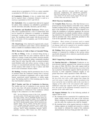ARTICLE 300 — WIRING METHODS                                                 300.19



current device as permitted in 312.8, in a motor controller            520.6; signs, 600.31(C); elevators, 620.33; audio signal
as permitted in 430.10(A), or in a motor control center.               processing, ampliﬁcation, and reproduction equipment,
                                                                       640.23(A) and 640.24; Class 1, Class 2, and Class 3 cir-
(J) Luminaires (Fixtures). A box or conduit body shall                 cuits, Article 725; ﬁre alarm circuits, Article 760; and opti-
                                                                       cal ﬁber cables and raceways, Article 770.
not be required where a luminaire (ﬁxture) is used as a
raceway as permitted in 410.31 and 410.32.
                                                                    300.18 Raceway Installations.
(K) Embedded. A box or conduit body shall not be required
                                                                    (A) Complete Runs. Raceways, other than busways or ex-
for splices where conductors are embedded as permitted in
                                                                    posed raceways having hinged or removable covers, shall be
424.40, 424.41(D), 426.22(B), 426.24(A), and 427.19(A).
                                                                    installed complete between outlet, junction, or splicing points
(L) Manholes and Handhole Enclosures. Where acces-                  prior to the installation of conductors. Where required to fa-
sible only to qualiﬁed persons, a box or conduit body shall         cilitate the installation of utilization equipment, the raceway
not be required for conductors in manholes or handhole              shall be permitted to be initially installed without a terminat-
enclosures, except where connecting to electrical equip-            ing connection at the equipment. Prewired raceway assemblies
ment. The installation shall comply with the provisions of          shall be permitted only where speciﬁcally permitted in this
Part V of Article 110 for manholes, and 314.30 for hand-            Code for the applicable wiring method.
hole enclosures.                                                    Exception: Short sections of raceways used to contain
(M) Closed Loop. A box shall not be required with a closed-         conductors or cable assemblies for protection from physi-
loop power distribution system where a device identiﬁed and         cal damage shall not be required to be installed complete
listed as suitable for installation without a box is used.          between outlet, junction, or splicing points.

300.16 Raceway or Cable to Open or Concealed Wiring.                (B) Welding. Metal raceways shall not be supported, ter-
                                                                    minated, or connected by welding to the raceway unless
(A) Box or Fitting. A box or terminal ﬁtting having a               speciﬁcally designed to be or otherwise speciﬁcally permit-
separately bushed hole for each conductor shall be used             ted to be in this Code.
wherever a change is made from conduit, electrical metallic
tubing, electrical nonmetallic tubing, nonmetallic-sheathed         300.19 Supporting Conductors in Vertical Raceways.
cable, Type AC cable, Type MC cable, or mineral-insulated,
metal-sheathed cable and surface raceway wiring to open             (A) Spacing Intervals — Maximum. Conductors in ver-
wiring or to concealed knob-and-tube wiring. A ﬁtting used          tical raceways shall be supported if the vertical rise exceeds
for this purpose shall contain no taps or splices and shall         the values in Table 300.19(A). One cable support shall be
not be used at luminaire (ﬁxture) outlets.                          provided at the top of the vertical raceway or as close to the
                                                                    top as practical. Intermediate supports shall be provided as
(B) Bushing. A bushing shall be permitted in lieu of a box          necessary to limit supported conductor lengths to not
or terminal where the conductors emerge from a raceway              greater than those values speciﬁed in Table 300.19(A).
and enter or terminate at equipment, such as open switch-
                                                                    Exception: Steel wire armor cable shall be supported at
boards, unenclosed control equipment, or similar equip-
                                                                    the top of the riser with a cable support that clamps the
ment. The bushing shall be of the insulating type for other
                                                                    steel wire armor. A safety device shall be permitted at the
than lead-sheathed conductors.
                                                                    lower end of the riser to hold the cable in the event there is
300.17 Number and Size of Conductors in Raceway.                    slippage of the cable in the wire-armored cable support.
The number and size of conductors in any raceway shall              Additional wedge-type supports shall be permitted to re-
not be more than will permit dissipation of the heat and            lieve the strain on the equipment terminals caused by ex-
ready installation or withdrawal of the conductors without          pansion of the cable under load.
damage to the conductors or to their insulation.
                                                                    (B) Support Methods. One of the following methods of
   FPN: See the following sections of this Code: intermedi-         support shall be used.
   ate metal conduit, 342.22; rigid metal conduit, 344.22; ﬂex-     (1) By clamping devices constructed of or employing insu-
   ible metal conduit, 348.22; liquidtight ﬂexible metal con-
   duit, 350.22; rigid nonmetallic conduit, 352.22; liquidtight         lating wedges inserted in the ends of the raceways.
   nonmetallic ﬂexible conduit, 356.22; electrical metallic tub-        Where clamping of insulation does not adequately sup-
   ing, 358.22; ﬂexible metallic tubing, 360.22; electrical non-        port the cable, the conductor also shall be clamped.
   metallic tubing, 362.22; cellular concrete ﬂoor raceways,        (2) By inserting boxes at the required intervals in which in-
   372.11; cellular metal ﬂoor raceways, 374.5; metal wire-
   ways, 376.22; nonmetallic wireways, 378.22; surface metal            sulating supports are installed and secured in a satisfac-
   raceways, 386.22; surface nonmetallic raceways, 388.22;              tory manner to withstand the weight of the conductors
   underﬂoor raceways, 390.5; ﬁxture wire, 402.7; theaters,             attached thereto, the boxes being provided with covers.


2005 Edition   NATIONAL ELECTRICAL CODE                                                                                         70–129
 
