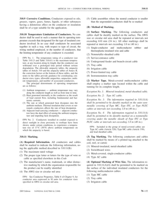 ARTICLE 310 — CONDUCTORS FOR GENERAL WIRING                                      310.11



310.9 Corrosive Conditions. Conductors exposed to oils,             (5) Cable assemblies where the neutral conductor is smaller
greases, vapors, gases, fumes, liquids, or other substances             than the ungrounded conductors shall be so marked
having a deleterious effect on the conductor or insulation
shall be of a type suitable for the application.                    (B) Method of Marking.
                                                                    (1) Surface Marking. The following conductors and
310.10 Temperature Limitation of Conductors. No con-                cables shall be durably marked on the surface. The AWG
ductor shall be used in such a manner that its operating tem-       size or circular mil area shall be repeated at intervals not
perature exceeds that designated for the type of insulated con-     exceeding 610 mm (24 in.). All other markings shall be
ductor involved. In no case shall conductors be associated          repeated at intervals not exceeding 1.0 m (40 in.).
together in such a way, with respect to type of circuit, the        (1) Single-conductor and multiconductor rubber- and
wiring method employed, or the number of conductors, that               thermoplastic-insulated wire and cable
the limiting temperature of any conductor is exceeded.
                                                                    (2) Nonmetallic-sheathed cable
   FPN No. 1: The temperature rating of a conductor (see            (3) Service-entrance cable
   Table 310.13 and Table 310.61) is the maximum tempera-           (4) Underground feeder and branch-circuit cable
   ture, at any location along its length, that the conductor can
   withstand over a prolonged time period without serious           (5) Tray cable
   degradation. The allowable ampacity tables, the ampacity         (6) Irrigation cable
   tables of Article 310 and the ampacity tables of Annex B,
   the correction factors at the bottom of these tables, and the    (7) Power-limited tray cable
   notes to the tables provide guidance for coordinating con-       (8) Instrumentation tray cable
   ductor sizes, types, allowable ampacities, ampacities, ambi-
   ent temperatures, and number of associated conductors.           (2) Marker Tape. Metal-covered multiconductor cables
       The principal determinants of operating temperature          shall employ a marker tape located within the cable and
   are as follows:                                                  running for its complete length.
   (1) Ambient temperature — ambient temperature may vary
       along the conductor length as well as from time to time.
                                                                    Exception No. 1: Mineral-insulated, metal-sheathed cable.
   (2) Heat generated internally in the conductor as the result     Exception No. 2: Type AC cable.
       of load current ﬂow, including fundamental and har-
       monic currents.                                              Exception No. 3: The information required in 310.11(A)
   (3) The rate at which generated heat dissipates into the         shall be permitted to be durably marked on the outer non-
       ambient medium. Thermal insulation that covers or sur-       metallic covering of Type MC, Type ITC, or Type PLTC
       rounds conductors affects the rate of heat dissipation.      cables at intervals not exceeding 1.0 m (40 in.).
   (4) Adjacent load-carrying conductors — adjacent conduc-
       tors have the dual effect of raising the ambient tempera-    Exception No. 4: The information required in 310.11(A)
       ture and impeding heat dissipation.                          shall be permitted to be durably marked on a nonmetallic
   FPN No. 2: Conductors installed in conduit exposed to            covering under the metallic sheath of Type ITC or Type
   direct sunlight in close proximity to rooftops have been         PLTC cable at intervals not exceeding 1.0 m (40 in.).
   shown, under certain conditions, to experience a tempera-
   ture rise of 17°C (30°F) above ambient temperature on              FPN: Included in the group of metal-covered cables are
   which the ampacity is based.                                       Type AC cable (Article 320), Type MC cable (Article 330),
                                                                      and lead-sheathed cable.

310.11 Marking.                                                     (3) Tag Marking. The following conductors and cables
                                                                    shall be marked by means of a printed tag attached to the
(A) Required Information. All conductors and cables                 coil, reel, or carton:
shall be marked to indicate the following information, us-          (1) Mineral-insulated, metal-sheathed cable
ing the applicable method described in 310.11(B):
                                                                    (2) Switchboard wires
(1) The maximum rated voltage
                                                                    (3) Metal-covered, single-conductor cables
(2) The proper type letter or letters for the type of wire or
                                                                    (4) Type AC cable
    cable as speciﬁed elsewhere in this Code
(3) The manufacturer’s name, trademark, or other distinc-           (4) Optional Marking of Wire Size. The information re-
    tive marking by which the organization responsible for          quired in 310.11(A)(4) shall be permitted to be marked on
    the product can be readily identiﬁed                            the surface of the individual insulated conductors for the
(4) The AWG size or circular mil area                               following multiconductor cables:
                                                                    (1) Type MC cable
   FPN: See Conductor Properties, Table 8 of Chapter 9, for
   conductor area expressed in SI units for conductor sizes         (2) Tray cable
   speciﬁed in AWG or circular mil area.                            (3) Irrigation cable


2005 Edition    NATIONAL ELECTRICAL CODE                                                                                   70–135
 
