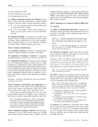 310.12                                     ARTICLE 310 — CONDUCTORS FOR GENERAL WIRING



(4) Power-limited tray cable                                         Stranded aluminum conductors 8 AWG through 1000 kcmil
(5) Power-limited ﬁre alarm cable                                    marked as Type RHH, RHW, XHHW, THW, THHW, THWN,
(6) Instrumentation tray cable                                       THHN, service-entrance Type SE Style U and SE Style R
                                                                     shall be made of an AA-8000 series electrical grade aluminum
(C) Suffixes to Designate Number of Conductors. A type               alloy conductor material.
letter or letters used alone shall indicate a single insulated
conductor. The letter suffixes shall be indicated as follows:        310.15 Ampacities for Conductors Rated 0–2000 Volts.
(1) D — For two insulated conductors laid parallel within
                                                                     (A) General.
     an outer nonmetallic covering
(2) M — For an assembly of two or more insulated con-                (1) Tables or Engineering Supervision. Ampacities for
     ductors twisted spirally within an outer nonmetallic            conductors shall be permitted to be determined by tables as
     covering                                                        provided in 310.15(B) or under engineering supervision, as
                                                                     provided in 310.15(C).
(D) Optional Markings. All conductors and cables con-
tained in Chapter 3 shall be permitted to be surface marked             FPN No. 1: Ampacities provided by this section do not
to indicate special characteristics of the cable materials.             take voltage drop into consideration. See 210.19(A), FPN
                                                                        No. 4, for branch circuits and 215.2(A), FPN No. 2, for
These markings include, but are not limited to, markings                feeders.
for limited smoke, sunlight resistant, and so forth.
                                                                        FPN No. 2: For the allowable ampacities of Type MTW
310.12 Conductor Identiﬁcation.                                         wire, see Table 13.5.1 in NFPA 79-2002, Electrical Stan-
                                                                        dard for Industrial Machinery.
(A) Grounded Conductors. Insulated or covered grounded
conductors shall be identiﬁed in accordance with 200.6.              (2) Selection of Ampacity. Where more than one calcu-
                                                                     lated or tabulated ampacity could apply for a given circuit
(B) Equipment Grounding Conductors. Equipment                        length, the lowest value shall be used.
grounding conductors shall be in accordance with 250.119.
                                                                     Exception: Where two different ampacities apply to adja-
(C) Ungrounded Conductors. Conductors that are intended              cent portions of a circuit, the higher ampacity shall be
for use as ungrounded conductors, whether used as a single           permitted to be used beyond the point of transition, a dis-
conductor or in multiconductor cables, shall be ﬁnished to be        tance equal to 3.0 m (10 ft) or 10 percent of the circuit
clearly distinguishable from grounded and grounding conduc-          length ﬁgured at the higher ampacity, whichever is less.
tors. Distinguishing markings shall not conﬂict in any manner
                                                                        FPN: See 110.14(C) for conductor temperature limitations
with the surface markings required by 310.11(B)(1). Branch-             due to termination provisions.
circuit ungrounded conductors shall be identiﬁed in accor-
dance with 210.5(C). Feeders shall be identiﬁed in accordance        (B) Tables. Ampacities for conductors rated 0 to 2000 volts
with 215.12.                                                         shall be as speciﬁed in the Allowable Ampacity Table 310.16
Exception: Conductor identiﬁcation shall be permitted in             through Table 310.19, and Ampacity Table 310.20 and Table
accordance with 200.7.                                               310.21 as modiﬁed by (B)(1) through (B)(6).
                                                                        FPN: Table 310.16 through Table 310.19 are application
310.13 Conductor Constructions and Applications. In-                    tables for use in determining conductor sizes on loads calcu-
sulated conductors shall comply with the applicable provi-              lated in accordance with Article 220. Allowable ampacities
sions of one or more of the following: Table 310.13, Table              result from consideration of one or more of the following:
310.61, Table 310.62, Table 310.63, and Table 310.64.                   (1) Temperature compatibility with connected equipment,
    These conductors shall be permitted for use in any of the               especially the connection points.
wiring methods recognized in Chapter 3 and as speciﬁed in               (2) Coordination with circuit and system overcurrent
                                                                            protection.
their respective tables or as permitted elsewhere in this Code.         (3) Compliance with the requirements of product listings
   FPN: Thermoplastic insulation may stiffen at temperatures                or certiﬁcations. See 110.3(B).
   lower than −10°C (+14°F). Thermoplastic insulation may also          (4) Preservation of the safety beneﬁts of established indus-
   be deformed at normal temperatures where subjected to pres-              try practices and standardized procedures.
   sure, such as at points of support. Thermoplastic insulation,
                                                                     (1) General. For explanation of type letters used in tables
   where used on dc circuits in wet locations, may result in elec-
   troendosmosis between conductor and insulation.                   and for recognized sizes of conductors for the various conduc-
                                                                     tor insulations, see 310.13. For installation requirements,
310.14 Aluminum Conductor Material. Solid aluminum                   see 310.1 through 310.10 and the various articles of this
conductors 8, 10, and 12 AWG shall be made of an AA-8000             Code. For ﬂexible cords, see Table 400.4, Table 400.5(A),
series electrical grade aluminum alloy conductor material.           and Table 400.5(B).


70–136                                                                                     NATIONAL ELECTRICAL CODE         2005 Edition
 