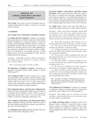 312.1                     ARTICLE 312 — CABINETS, CUTOUT BOXES, AND METER SOCKET ENCLOSURES



                                                                    (B) Metal Cabinets, Cutout Boxes, and Meter Socket
                   ARTICLE 312                                      Enclosures. Where metal enclosures within the scope of
         Cabinets, Cutout Boxes, and Meter                          this article are installed with messenger supported wiring,
                                                                    open wiring on insulators, or concealed knob-and-tube wir-
                 Socket Enclosures
                                                                    ing, conductors shall enter through insulating bushings or,
                                                                    in dry locations, through ﬂexible tubing extending from the
312.1 Scope. This article covers the installation and con-          last insulating support and ﬁrmly secured to the enclosure.
struction speciﬁcations of cabinets, cutout boxes, and meter
socket enclosures.                                                  (C) Cables. Where cable is used, each cable shall be se-
                                                                    cured to the cabinet, cutout box, or meter socket enclosure.

I. Installation                                                     Exception: Cables with entirely nonmetallic sheaths shall
                                                                    be permitted to enter the top of a surface-mounted enclo-
312.2 Damp, Wet, or Hazardous (Classiﬁed) Locations.                sure through one or more nonﬂexible raceways not less
                                                                    than 450 mm (18 in.) and not more than 3.0 m (10 ft) in
(A) Damp and Wet Locations. In damp or wet locations,               length, provided all of the following conditions are met:
surface-type enclosures within the scope of this article shall be
placed or equipped so as to prevent moisture or water from              (a) Each cable is fastened within 300 mm (12 in.),
entering and accumulating within the cabinet or cutout box,         measured along the sheath, of the outer end of the raceway.
and shall be mounted so there is at least 6-mm (1⁄4-in.) airspace       (b) The raceway extends directly above the enclosure
between the enclosure and the wall or other supporting sur-         and does not penetrate a structural ceiling.
face. Enclosures installed in wet locations shall be weather-           (c) A ﬁtting is provided on each end of the raceway to
proof. For enclosures in wet locations, raceways or cables          protect the cable(s) from abrasion and the ﬁttings remain
entering above the level of uninsulated live parts shall use        accessible after installation.
ﬁttings listed for wet locations.                                       (d) The raceway is sealed or plugged at the outer end
                                                                    using approved means so as to prevent access to the enclo-
Exception: Nonmetallic enclosures shall be permitted to             sure through the raceway.
be installed without the airspace on a concrete, masonry,               (e) The cable sheath is continuous through the race-
tile, or similar surface.                                           way and extends into the enclosure beyond the ﬁtting not
   FPN: For protection against corrosion, see 300.6.                less than 6 mm (1⁄4 in.).
                                                                        (f) The raceway is fastened at its outer end and at
(B) Hazardous (Classiﬁed) Locations. Installations in               other points in accordance with the applicable article.
hazardous (classiﬁed) locations shall conform to Articles               (g) Where installed as conduit or tubing, the allowable
500 through 517.                                                    cable ﬁll does not exceed that permitted for complete con-
                                                                    duit or tubing systems by Table 1 of Chapter 9 of this Code
312.3 Position in Wall. In walls of concrete, tile, or other        and all applicable notes thereto.
noncombustible material, cabinets shall be installed so that
                                                                      FPN: See Table 1 in Chapter 9, including Note 9, for allow-
the front edge of the cabinet is not set back of the ﬁnished          able cable ﬁll in circular raceways. See 310.15(B)(2)(a) for
surface more than 6 mm (1⁄4 in.). In walls constructed of             required ampacity reductions for multiple cables installed in a
wood or other combustible material, cabinets shall be ﬂush            common raceway.
with the ﬁnished surface or project therefrom.
                                                                    312.6 Deﬂection of Conductors. Conductors at terminals
312.4 Repairing Plaster and Drywall or Plasterboard.                or conductors entering or leaving cabinets or cutout boxes
Plaster, drywall, or plasterboard surfaces that are broken or       and the like shall comply with 312.6(A) through (C).
incomplete shall be repaired so there will be no gaps or
open spaces greater than 3 mm (1⁄8 in.) at the edge of the          Exception: Wire-bending space in enclosures for motor
cabinet or cutout box employing a ﬂush-type cover.                  controllers with provisions for one or two wires per termi-
                                                                    nal shall comply with 430.10(B).
312.5 Cabinets, Cutout Boxes, and Meter Socket Enclo-
sures. Conductors entering enclosures within the scope of           (A) Width of Wiring Gutters. Conductors shall not be
this article shall be protected from abrasion and shall com-        deﬂected within a cabinet or cutout box unless a gutter
ply with 312.5(A) through (C).                                      having a width in accordance with Table 312.6(A) is pro-
                                                                    vided. Conductors in parallel in accordance with 310.4
(A) Openings to Be Closed. Openings through which con-              shall be judged on the basis of the number of conductors in
ductors enter shall be adequately closed.                           parallel.


70–158                                                                                    NATIONAL ELECTRICAL CODE          2005 Edition
 