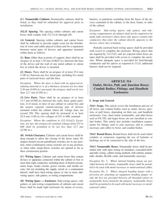 ARTICLE 314 — OUTLET, DEVICE, PULL, AND JUNCTION BOXES; CONDUIT BODIES; FITTINGS; AND HANDHOLES                314.3



(C) Nonmetallic Cabinets. Nonmetallic cabinets shall be           barriers, or partitions extending from the bases of the de-
listed, or they shall be submitted for approval prior to          vices contained in the cabinet, to the door, frame, or sides
installation.                                                     of the cabinet.

312.11 Spacing. The spacing within cabinets and cutout            Exception: Side-wiring spaces, side gutters, and side-
boxes shall comply with 312.11(A) through (D).                    wiring compartments of cabinets shall not be required to be
                                                                  made tight enclosures where those side spaces contain only
(A) General. Spacing within cabinets and cutout boxes             conductors that enter the cabinet directly opposite to the
shall be sufficient to provide ample room for the distribu-       devices where they terminate.
tion of wires and cables placed in them and for a separation          Partially enclosed back-wiring spaces shall be provided
between metal parts of devices and apparatus mounted              with covers to complete the enclosure. Wiring spaces that
within them as follows.                                           are required by 312.11(C) and are exposed when doors are
(1) Base. Other than at points of support, there shall be an      open shall be provided with covers to complete the enclo-
airspace of at least 1.59 mm (0.0625 in.) between the base        sure. Where adequate space is provided for feed-through
of the device and the wall of any metal cabinet or cutout         conductors and for splices as required in 312.8, additional
box in which the device is mounted.                               barriers shall not be required.

(2) Doors. There shall be an airspace of at least 25.4 mm
(1.00 in.) between any live metal part, including live metal
parts of enclosed fuses, and the door.
                                                                                  ARTICLE 314
Exception: Where the door is lined with an approved in-
sulating material or is of a thickness of metal not less than        Outlet, Device, Pull, and Junction Boxes;
2.36 mm (0.093 in.) uncoated, the airspace shall not be less         Conduit Bodies; Fittings; and Handhole
than 12.7 mm (0.500 in.).                                                            Enclosures
(3) Live Parts. There shall be an airspace of at least
12.7 mm (0.500 in.) between the walls, back, gutter parti-        I. Scope and General
tion, if of metal, or door of any cabinet or cutout box and
the nearest exposed current-carrying part of devices              314.1 Scope. This article covers the installation and use of
mounted within the cabinet where the voltage does not             all boxes and conduit bodies used as outlet, device, junc-
exceed 250. This spacing shall be increased to at least           tion, or pull boxes, depending on their use, and handhole
25.4 mm (1.00 in.) for voltages of 251 to 600, nominal.           enclosures. Cast, sheet metal, nonmetallic, and other boxes
                                                                  such as FS, FD, and larger boxes are not classiﬁed as con-
Exception: Where the conditions in 312.11(A)(2), Excep-           duit bodies. This article also includes installation require-
tion, are met, the airspace for nominal voltages from 251 to      ments for ﬁttings used to join raceways and to connect
600 shall be permitted to be not less than 12.7 mm                raceways and cables to boxes and conduit bodies.
(0.500 in.).

(B) Switch Clearance. Cabinets and cutout boxes shall be          314.2 Round Boxes. Round boxes shall not be used where
deep enough to allow the closing of the doors when 30-            conduits or connectors requiring the use of locknuts or
ampere branch-circuit panelboard switches are in any posi-        bushings are to be connected to the side of the box.
tion, when combination cutout switches are in any position,
                                                                  314.3 Nonmetallic Boxes. Nonmetallic boxes shall be per-
or when other single-throw switches are opened as far as
                                                                  mitted only with open wiring on insulators, concealed knob-
their construction permits.
                                                                  and-tube wiring, cabled wiring methods with entirely nonme-
(C) Wiring Space. Cabinets and cutout boxes that contain          tallic sheaths, ﬂexible cords, and nonmetallic raceways.
devices or apparatus connected within the cabinet or box to       Exception No. 1: Where internal bonding means are pro-
more than eight conductors, including those of branch circuits,   vided between all entries, nonmetallic boxes shall be permit-
meter loops, feeder circuits, power circuits, and similar cir-    ted to be used with metal raceways or metal-armored cables.
cuits, but not including the supply circuit or a continuation
thereof, shall have back-wiring spaces or one or more side-       Exception No. 2: Where integral bonding means with a
wiring spaces, side gutters, or wiring compartments.              provision for attaching an equipment bonding jumper in-
                                                                  side the box are provided between all threaded entries in
(D) Wiring Space — Enclosure. Side-wiring spaces, side            nonmetallic boxes listed for the purpose, nonmetallic boxes
gutters, or side-wiring compartments of cabinets and cutout       shall be permitted to be used with metal raceways or metal-
boxes shall be made tight enclosures by means of covers,          armored cables.


2005 Edition   NATIONAL ELECTRICAL CODE                                                                                 70–161
 