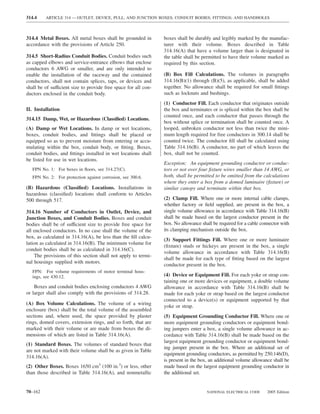314.4    ARTICLE 314 — OUTLET, DEVICE, PULL, AND JUNCTION BOXES; CONDUIT BODIES; FITTINGS; AND HANDHOLES



314.4 Metal Boxes. All metal boxes shall be grounded in          boxes shall be durably and legibly marked by the manufac-
accordance with the provisions of Article 250.                   turer with their volume. Boxes described in Table
                                                                 314.16(A) that have a volume larger than is designated in
314.5 Short-Radius Conduit Bodies. Conduit bodies such           the table shall be permitted to have their volume marked as
as capped elbows and service-entrance elbows that enclose        required by this section.
conductors 6 AWG or smaller, and are only intended to
enable the installation of the raceway and the contained         (B) Box Fill Calculations. The volumes in paragraphs
conductors, shall not contain splices, taps, or devices and      314.16(B)(1) through (B)(5), as applicable, shall be added
shall be of sufficient size to provide free space for all con-   together. No allowance shall be required for small ﬁttings
ductors enclosed in the conduit body.                            such as locknuts and bushings.
                                                                 (1) Conductor Fill. Each conductor that originates outside
II. Installation                                                 the box and terminates or is spliced within the box shall be
                                                                 counted once, and each conductor that passes through the
314.15 Damp, Wet, or Hazardous (Classiﬁed) Locations.
                                                                 box without splice or termination shall be counted once. A
(A) Damp or Wet Locations. In damp or wet locations,             looped, unbroken conductor not less than twice the mini-
boxes, conduit bodies, and ﬁttings shall be placed or            mum length required for free conductors in 300.14 shall be
equipped so as to prevent moisture from entering or accu-        counted twice. The conductor ﬁll shall be calculated using
mulating within the box, conduit body, or ﬁtting. Boxes,         Table 314.16(B). A conductor, no part of which leaves the
conduit bodies, and ﬁttings installed in wet locations shall     box, shall not be counted.
be listed for use in wet locations.
                                                                 Exception: An equipment grounding conductor or conduc-
   FPN No. 1: For boxes in ﬂoors, see 314.27(C).                 tors or not over four ﬁxture wires smaller than 14 AWG, or
   FPN No. 2: For protection against corrosion, see 300.6.       both, shall be permitted to be omitted from the calculations
                                                                 where they enter a box from a domed luminaire (ﬁxture) or
(B) Hazardous (Classiﬁed) Locations. Installations in            similar canopy and terminate within that box.
hazardous (classiﬁed) locations shall conform to Articles
500 through 517.                                                 (2) Clamp Fill. Where one or more internal cable clamps,
                                                                 whether factory or ﬁeld supplied, are present in the box, a
314.16 Number of Conductors in Outlet, Device, and               single volume allowance in accordance with Table 314.16(B)
Junction Boxes, and Conduit Bodies. Boxes and conduit            shall be made based on the largest conductor present in the
bodies shall be of sufficient size to provide free space for     box. No allowance shall be required for a cable connector with
all enclosed conductors. In no case shall the volume of the      its clamping mechanism outside the box.
box, as calculated in 314.16(A), be less than the ﬁll calcu-
                                                                 (3) Support Fittings Fill. Where one or more luminaire
lation as calculated in 314.16(B). The minimum volume for
                                                                 (ﬁxture) studs or hickeys are present in the box, a single
conduit bodies shall be as calculated in 314.16(C).
                                                                 volume allowance in accordance with Table 314.16(B)
    The provisions of this section shall not apply to termi-
                                                                 shall be made for each type of ﬁtting based on the largest
nal housings supplied with motors.
                                                                 conductor present in the box.
   FPN: For volume requirements of motor terminal hous-
   ings, see 430.12.                                             (4) Device or Equipment Fill. For each yoke or strap con-
                                                                 taining one or more devices or equipment, a double volume
    Boxes and conduit bodies enclosing conductors 4 AWG          allowance in accordance with Table 314.16(B) shall be
or larger shall also comply with the provisions of 314.28.       made for each yoke or strap based on the largest conductor
                                                                 connected to a device(s) or equipment supported by that
(A) Box Volume Calculations. The volume of a wiring
                                                                 yoke or strap.
enclosure (box) shall be the total volume of the assembled
sections and, where used, the space provided by plaster          (5) Equipment Grounding Conductor Fill. Where one or
rings, domed covers, extension rings, and so forth, that are     more equipment grounding conductors or equipment bond-
marked with their volume or are made from boxes the di-          ing jumpers enter a box, a single volume allowance in ac-
mensions of which are listed in Table 314.16(A).                 cordance with Table 314.16(B) shall be made based on the
                                                                 largest equipment grounding conductor or equipment bond-
(1) Standard Boxes. The volumes of standard boxes that
                                                                 ing jumper present in the box. Where an additional set of
are not marked with their volume shall be as given in Table
                                                                 equipment grounding conductors, as permitted by 250.146(D),
314.16(A).
                                                                 is present in the box, an additional volume allowance shall be
(2) Other Boxes. Boxes 1650 cm3 (100 in.3) or less, other        made based on the largest equipment grounding conductor in
than those described in Table 314.16(A), and nonmetallic         the additional set.


70–162                                                                                NATIONAL ELECTRICAL CODE      2005 Edition
 