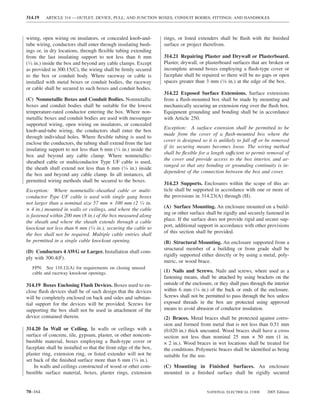 314.19   ARTICLE 314 — OUTLET, DEVICE, PULL, AND JUNCTION BOXES; CONDUIT BODIES; FITTINGS; AND HANDHOLES



wiring, open wiring on insulators, or concealed knob-and-         rings, or listed extenders shall be ﬂush with the ﬁnished
tube wiring, conductors shall enter through insulating bush-      surface or project therefrom.
ings or, in dry locations, through ﬂexible tubing extending
from the last insulating support to not less than 6 mm            314.21 Repairing Plaster and Drywall or Plasterboard.
(1⁄4 in.) inside the box and beyond any cable clamps. Except      Plaster, drywall, or plasterboard surfaces that are broken or
as provided in 300.15(C), the wiring shall be ﬁrmly secured       incomplete around boxes employing a ﬂush-type cover or
to the box or conduit body. Where raceway or cable is             faceplate shall be repaired so there will be no gaps or open
installed with metal boxes or conduit bodies, the raceway         spaces greater than 3 mm (1⁄8 in.) at the edge of the box.
or cable shall be secured to such boxes and conduit bodies.
                                                                  314.22 Exposed Surface Extensions. Surface extensions
(C) Nonmetallic Boxes and Conduit Bodies. Nonmetallic             from a ﬂush-mounted box shall be made by mounting and
boxes and conduit bodies shall be suitable for the lowest         mechanically securing an extension ring over the ﬂush box.
temperature-rated conductor entering the box. Where non-          Equipment grounding and bonding shall be in accordance
metallic boxes and conduit bodies are used with messenger         with Article 250.
supported wiring, open wiring on insulators, or concealed
                                                                  Exception: A surface extension shall be permitted to be
knob-and-tube wiring, the conductors shall enter the box
                                                                  made from the cover of a ﬂush-mounted box where the
through individual holes. Where ﬂexible tubing is used to
                                                                  cover is designed so it is unlikely to fall off or be removed
enclose the conductors, the tubing shall extend from the last
                                                                  if its securing means becomes loose. The wiring method
insulating support to not less than 6 mm (1⁄4 in.) inside the
                                                                  shall be ﬂexible for a length suffıcient to permit removal of
box and beyond any cable clamp. Where nonmetallic-
                                                                  the cover and provide access to the box interior, and ar-
sheathed cable or multiconductor Type UF cable is used,
                                                                  ranged so that any bonding or grounding continuity is in-
the sheath shall extend not less than 6 mm (1⁄4 in.) inside
                                                                  dependent of the connection between the box and cover.
the box and beyond any cable clamp. In all instances, all
permitted wiring methods shall be secured to the boxes.
                                                                  314.23 Supports. Enclosures within the scope of this ar-
Exception: Where nonmetallic-sheathed cable or multi-             ticle shall be supported in accordance with one or more of
conductor Type UF cable is used with single gang boxes            the provisions in 314.23(A) through (H).
not larger than a nominal size 57 mm × 100 mm (2 1⁄4 in.
                                                                  (A) Surface Mounting. An enclosure mounted on a build-
× 4 in.) mounted in walls or ceilings, and where the cable
                                                                  ing or other surface shall be rigidly and securely fastened in
is fastened within 200 mm (8 in.) of the box measured along
                                                                  place. If the surface does not provide rigid and secure sup-
the sheath and where the sheath extends through a cable
                                                                  port, additional support in accordance with other provisions
knockout not less than 6 mm (1⁄4 in.), securing the cable to
                                                                  of this section shall be provided.
the box shall not be required. Multiple cable entries shall
be permitted in a single cable knockout opening.                  (B) Structural Mounting. An enclosure supported from a
                                                                  structural member of a building or from grade shall be
(D) Conductors 4 AWG or Larger. Installation shall com-
                                                                  rigidly supported either directly or by using a metal, poly-
ply with 300.4(F).
                                                                  meric, or wood brace.
   FPN: See 110.12(A) for requirements on closing unused
   cable and raceway knockout openings.                           (1) Nails and Screws. Nails and screws, where used as a
                                                                  fastening means, shall be attached by using brackets on the
314.19 Boxes Enclosing Flush Devices. Boxes used to en-           outside of the enclosure, or they shall pass through the interior
close ﬂush devices shall be of such design that the devices       within 6 mm (1⁄4 in.) of the back or ends of the enclosure.
will be completely enclosed on back and sides and substan-        Screws shall not be permitted to pass through the box unless
tial support for the devices will be provided. Screws for         exposed threads in the box are protected using approved
supporting the box shall not be used in attachment of the         means to avoid abrasion of conductor insulation.
device contained therein.                                         (2) Braces. Metal braces shall be protected against corro-
                                                                  sion and formed from metal that is not less than 0.51 mm
314.20 In Wall or Ceiling. In walls or ceilings with a            (0.020 in.) thick uncoated. Wood braces shall have a cross
surface of concrete, tile, gypsum, plaster, or other noncom-      section not less than nominal 25 mm × 50 mm (1 in.
bustible material, boxes employing a ﬂush-type cover or           × 2 in.). Wood braces in wet locations shall be treated for
faceplate shall be installed so that the front edge of the box,   the conditions. Polymeric braces shall be identiﬁed as being
plaster ring, extension ring, or listed extender will not be      suitable for the use.
set back of the ﬁnished surface more than 6 mm (1⁄4 in.).
    In walls and ceilings constructed of wood or other com-       (C) Mounting in Finished Surfaces. An enclosure
bustible surface material, boxes, plaster rings, extension        mounted in a ﬁnished surface shall be rigidly secured


70–164                                                                                  NATIONAL ELECTRICAL CODE       2005 Edition
 