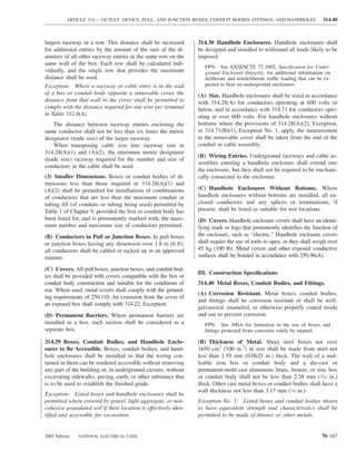 ARTICLE 314 — OUTLET, DEVICE, PULL, AND JUNCTION BOXES; CONDUIT BODIES; FITTINGS; AND HANDHOLES                    314.40



largest raceway in a row. This distance shall be increased        314.30 Handhole Enclosures. Handhole enclosures shall
for additional entries by the amount of the sum of the di-        be designed and installed to withstand all loads likely to be
ameters of all other raceway entries in the same row on the       imposed.
same wall of the box. Each row shall be calculated indi-
                                                                     FPN: See ANSI/SCTE 77-2002, Speciﬁcation for Under-
vidually, and the single row that provides the maximum               ground Enclosure Integrity, for additional information on
distance shall be used.                                              deliberate and nondeliberate traffic loading that can be ex-
Exception: Where a raceway or cable entry is in the wall             pected to bear on underground enclosures.
of a box or conduit body opposite a removable cover, the          (A) Size. Handhole enclosures shall be sized in accordance
distance from that wall to the cover shall be permitted to        with 314.28(A) for conductors operating at 600 volts or
comply with the distance required for one wire per terminal       below, and in accordance with 314.71 for conductors oper-
in Table 312.6(A).                                                ating at over 600 volts. For handhole enclosures without
    The distance between raceway entries enclosing the            bottoms where the provisions of 314.28(A)(2), Exception,
same conductor shall not be less than six times the metric        or 314.71(B)(1), Exception No. 1, apply, the measurement
designator (trade size) of the larger raceway.                    to the removable cover shall be taken from the end of the
    When transposing cable size into raceway size in              conduit or cable assembly.
314.28(A)(1) and (A)(2), the minimum metric designator
                                                                  (B) Wiring Entries. Underground raceways and cable as-
(trade size) raceway required for the number and size of
                                                                  semblies entering a handhole enclosure shall extend into
conductors in the cable shall be used.
                                                                  the enclosure, but they shall not be required to be mechani-
(3) Smaller Dimensions. Boxes or conduit bodies of di-            cally connected to the enclosure.
mensions less than those required in 314.28(A)(1) and
(A)(2) shall be permitted for installations of combinations       (C) Handhole Enclosures Without Bottoms. Where
of conductors that are less than the maximum conduit or           handhole enclosures without bottoms are installed, all en-
tubing ﬁll (of conduits or tubing being used) permitted by        closed conductors and any splices or terminations, if
Table 1 of Chapter 9, provided the box or conduit body has        present, shall be listed as suitable for wet locations.
been listed for, and is permanently marked with, the maxi-        (D) Covers. Handhole enclosure covers shall have an identi-
mum number and maximum size of conductors permitted.              fying mark or logo that prominently identiﬁes the function of
(B) Conductors in Pull or Junction Boxes. In pull boxes           the enclosure, such as “electric.” Handhole enclosure covers
or junction boxes having any dimension over 1.8 m (6 ft),         shall require the use of tools to open, or they shall weigh over
all conductors shall be cabled or racked up in an approved        45 kg (100 lb). Metal covers and other exposed conductive
manner.                                                           surfaces shall be bonded in accordance with 250.96(A).

(C) Covers. All pull boxes, junction boxes, and conduit bod-
                                                                  III. Construction Speciﬁcations
ies shall be provided with covers compatible with the box or
conduit body construction and suitable for the conditions of      314.40 Metal Boxes, Conduit Bodies, and Fittings.
use. Where used, metal covers shall comply with the ground-
                                                                  (A) Corrosion Resistant. Metal boxes, conduit bodies,
ing requirements of 250.110. An extension from the cover of
                                                                  and ﬁttings shall be corrosion resistant or shall be well-
an exposed box shall comply with 314.22, Exception.
                                                                  galvanized, enameled, or otherwise properly coated inside
(D) Permanent Barriers. Where permanent barriers are              and out to prevent corrosion.
installed in a box, each section shall be considered as a            FPN: See 300.6 for limitation in the use of boxes and
separate box.                                                        ﬁttings protected from corrosion solely by enamel.

314.29 Boxes, Conduit Bodies, and Handhole Enclo-                 (B) Thickness of Metal. Sheet steel boxes not over
sures to Be Accessible. Boxes, conduit bodies, and hand-          1650 cm3 (100 in.3) in size shall be made from steel not
hole enclosures shall be installed so that the wiring con-        less than 1.59 mm (0.0625 in.) thick. The wall of a mal-
tained in them can be rendered accessible without removing        leable iron box or conduit body and a die-cast or
any part of the building or, in underground circuits, without     permanent-mold cast aluminum, brass, bronze, or zinc box
excavating sidewalks, paving, earth, or other substance that      or conduit body shall not be less than 2.38 mm (3⁄32 in.)
is to be used to establish the ﬁnished grade.                     thick. Other cast metal boxes or conduit bodies shall have a
                                                                  wall thickness not less than 3.17 mm (1⁄8 in.).
Exception: Listed boxes and handhole enclosures shall be
permitted where covered by gravel, light aggregate, or non-       Exception No. 1: Listed boxes and conduit bodies shown
cohesive granulated soil if their location is effectively iden-   to have equivalent strength and characteristics shall be
tiﬁed and accessible for excavation.                              permitted to be made of thinner or other metals.


2005 Edition   NATIONAL ELECTRICAL CODE                                                                                     70–167
 