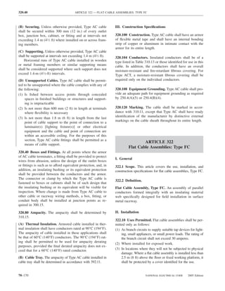 320.40                                 ARTICLE 322 — FLAT CABLE ASSEMBLIES: TYPE FC



(B) Securing. Unless otherwise provided, Type AC cable           III. Construction Speciﬁcations
shall be secured within 300 mm (12 in.) of every outlet
box, junction box, cabinet, or ﬁtting and at intervals not       320.100 Construction. Type AC cable shall have an armor
exceeding 1.4 m (41⁄2 ft) where installed on or across fram-     of ﬂexible metal tape and shall have an internal bonding
ing members.                                                     strip of copper or aluminum in intimate contact with the
                                                                 armor for its entire length.
(C) Supporting. Unless otherwise provided, Type AC cable
shall be supported at intervals not exceeding 1.4 m (41⁄2 ft).   320.104 Conductors. Insulated conductors shall be of a
    Horizontal runs of Type AC cable installed in wooden         type listed in Table 310.13 or those identiﬁed for use in this
or metal framing members or similar supporting means             cable. In addition, the conductors shall have an overall
shall be considered supported where such support does not        moisture-resistant and ﬁre-retardant ﬁbrous covering. For
exceed 1.4-m (41⁄2-ft) intervals.                                Type ACT, a moisture-resistant ﬁbrous covering shall be
(D) Unsupported Cables. Type AC cable shall be permit-           required only on the individual conductors.
ted to be unsupported where the cable complies with any of
the following:                                                   320.108 Equipment Grounding. Type AC cable shall pro-
(1) Is ﬁshed between access points through concealed             vide an adequate path for equipment grounding as required
     spaces in ﬁnished buildings or structures and support-      by 250.4(A)(5) or 250.4(B)(4).
     ing is impracticable
(2) Is not more than 600 mm (2 ft) in length at terminals        320.120 Marking. The cable shall be marked in accor-
     where ﬂexibility is necessary                               dance with 310.11, except that Type AC shall have ready
(3) Is not more than 1.8 m (6 ft) in length from the last        identiﬁcation of the manufacturer by distinctive external
     point of cable support to the point of connection to a      markings on the cable sheath throughout its entire length.
     luminaire(s) [lighting ﬁxture(s)] or other electrical
     equipment and the cable and point of connection are
     within an accessible ceiling. For the purposes of this
     section, Type AC cable ﬁttings shall be permitted as a
                                                                                  ARTICLE 322
     means of cable support.
                                                                          Flat Cable Assemblies: Type FC
320.40 Boxes and Fittings. At all points where the armor
of AC cable terminates, a ﬁtting shall be provided to protect
                                                                 I. General
wires from abrasion, unless the design of the outlet boxes
or ﬁttings is such as to afford equivalent protection, and, in   322.1 Scope. This article covers the use, installation, and
addition, an insulating bushing or its equivalent protection     construction speciﬁcations for ﬂat cable assemblies, Type FC.
shall be provided between the conductors and the armor.
The connector or clamp by which the Type AC cable is
                                                                 322.2 Deﬁnition.
fastened to boxes or cabinets shall be of such design that
the insulating bushing or its equivalent will be visible for     Flat Cable Assembly, Type FC. An assembly of parallel
inspection. Where change is made from Type AC cable to           conductors formed integrally with an insulating material
other cable or raceway wiring methods, a box, ﬁtting, or         web speciﬁcally designed for ﬁeld installation in surface
conduit body shall be installed at junction points as re-        metal raceway.
quired in 300.15.

320.80 Ampacity. The ampacity shall be determined by             II. Installation
310.15.
                                                                 322.10 Uses Permitted. Flat cable assemblies shall be per-
(A) Thermal Insulation. Armored cable installed in ther-         mitted only as follows:
mal insulation shall have conductors rated at 90°C (194°F).      (1) As branch circuits to supply suitable tap devices for light-
The ampacity of cable installed in these applications shall          ing, small appliances, or small power loads. The rating of
be that of 60°C (140°F) conductors. The 90°C (194°F) rat-            the branch circuit shall not exceed 30 amperes.
ing shall be permitted to be used for ampacity derating
                                                                 (2) Where installed for exposed work.
purposes, provided the ﬁnal derated ampacity does not ex-
ceed that for a 60°C (140°F) rated conductor.                    (3) In locations where they will not be subjected to physical
                                                                     damage. Where a ﬂat cable assembly is installed less than
(B) Cable Tray. The ampacity of Type AC cable installed in           2.5 m (8 ft) above the ﬂoor or ﬁxed working platform, it
cable tray shall be determined in accordance with 392.11.            shall be protected by a cover identiﬁed for the use.


70–170                                                                                NATIONAL ELECTRICAL CODE       2005 Edition
 